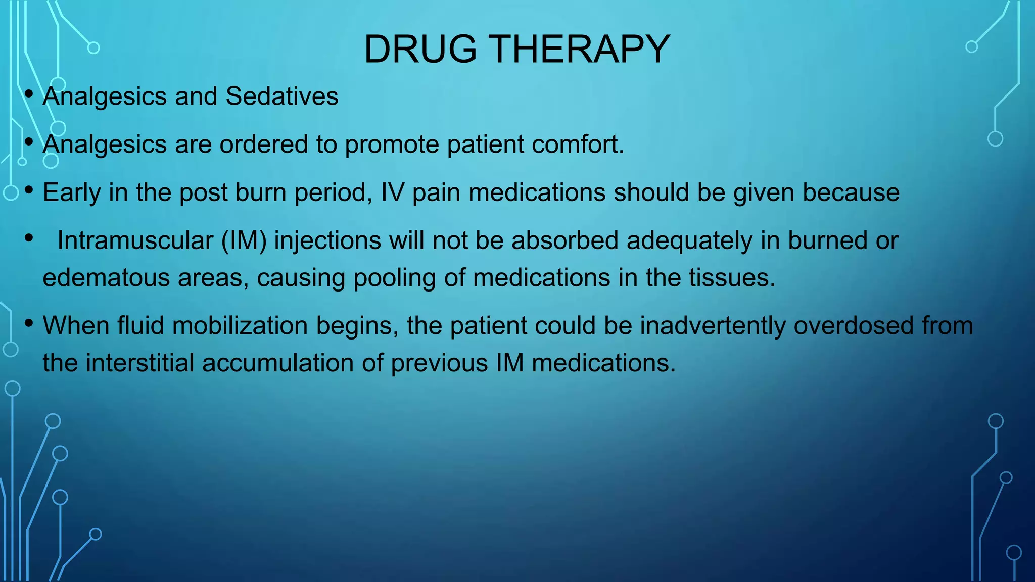 DRUG THERAPY
• Analgesics and Sedatives
• Analgesics are ordered to promote patient comfort.
• Early in the post burn period, IV pain medications should be given because
• Intramuscular (IM) injections will not be absorbed adequately in burned or
edematous areas, causing pooling of medications in the tissues.
• When fluid mobilization begins, the patient could be inadvertently overdosed from
the interstitial accumulation of previous IM medications.
 
