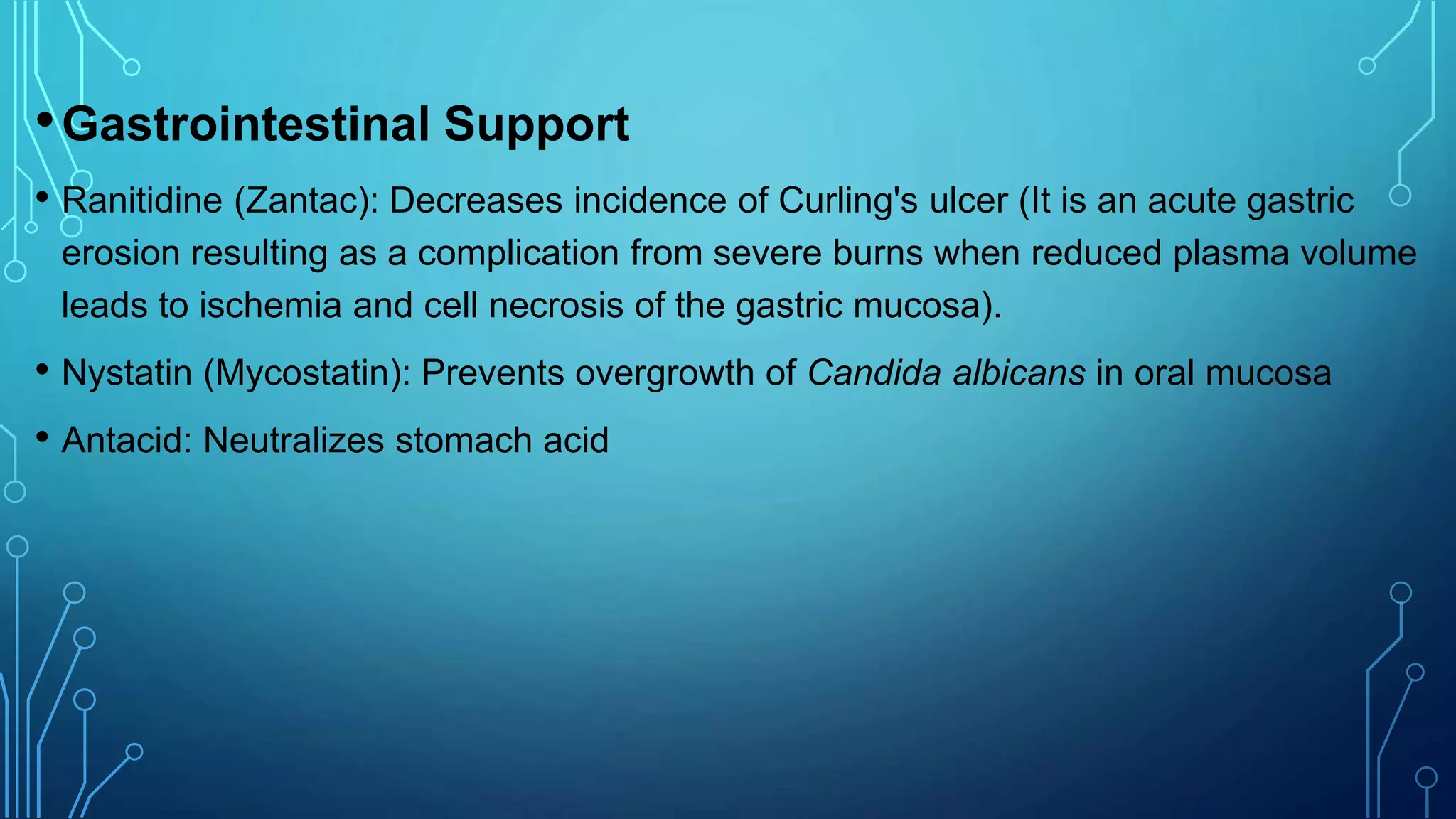 •Gastrointestinal Support
• Ranitidine (Zantac): Decreases incidence of Curling's ulcer (It is an acute gastric
erosion resulting as a complication from severe burns when reduced plasma volume
leads to ischemia and cell necrosis of the gastric mucosa).
• Nystatin (Mycostatin): Prevents overgrowth of Candida albicans in oral mucosa
• Antacid: Neutralizes stomach acid
 