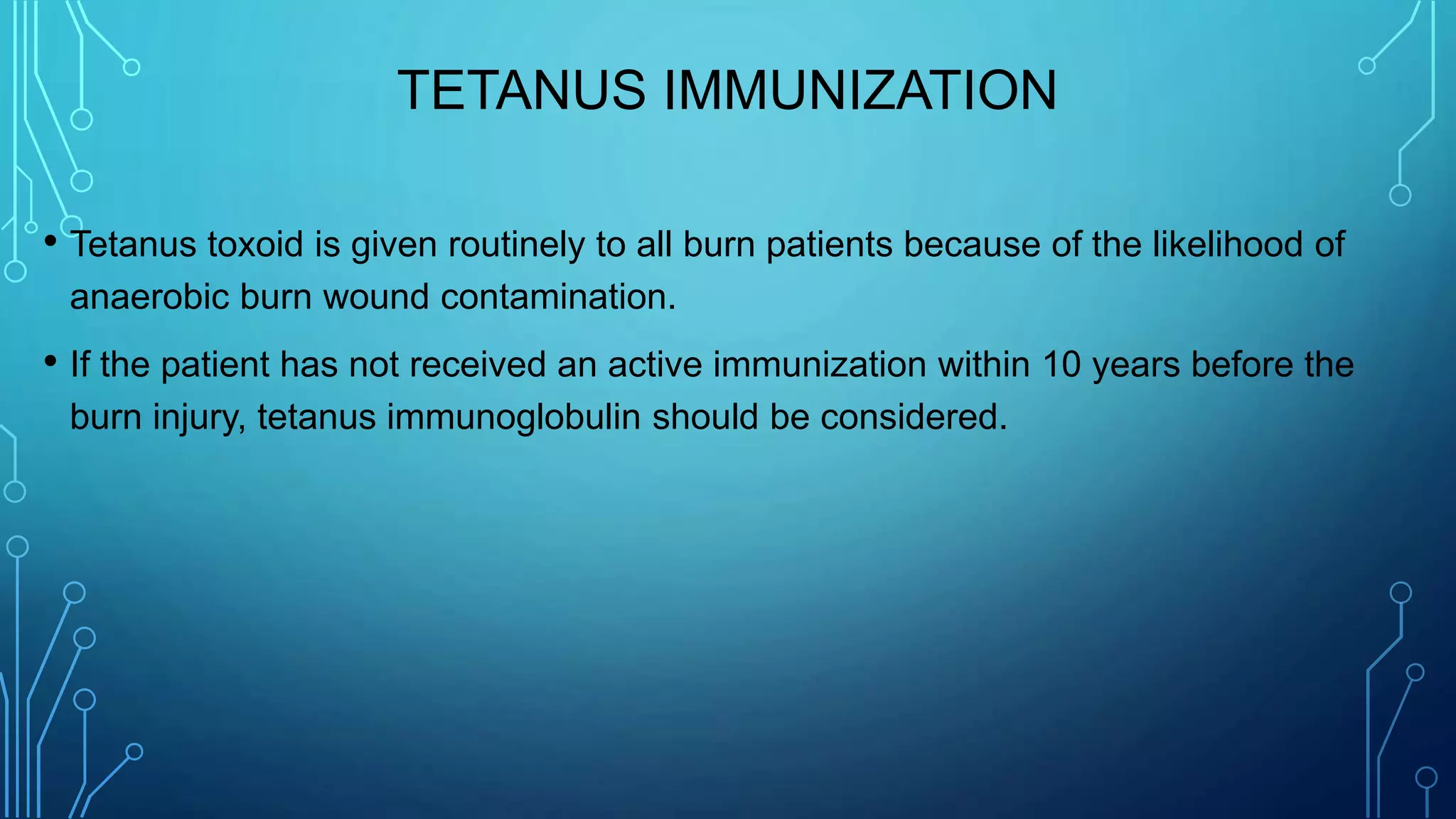 TETANUS IMMUNIZATION
• Tetanus toxoid is given routinely to all burn patients because of the likelihood of
anaerobic burn wound contamination.
• If the patient has not received an active immunization within 10 years before the
burn injury, tetanus immunoglobulin should be considered.
 