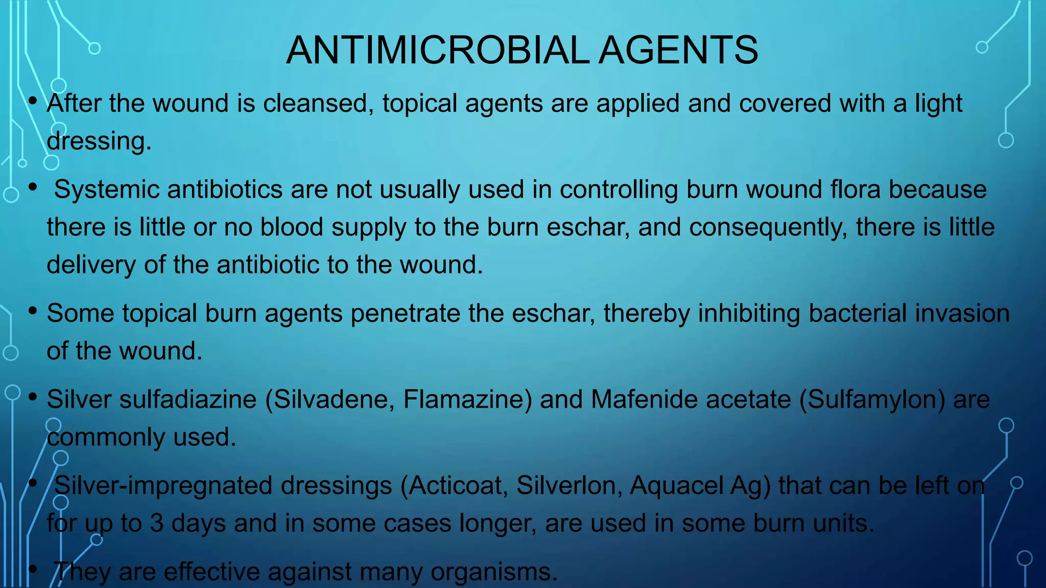 ANTIMICROBIAL AGENTS
• After the wound is cleansed, topical agents are applied and covered with a light
dressing.
• Systemic antibiotics are not usually used in controlling burn wound flora because
there is little or no blood supply to the burn eschar, and consequently, there is little
delivery of the antibiotic to the wound.
• Some topical burn agents penetrate the eschar, thereby inhibiting bacterial invasion
of the wound.
• Silver sulfadiazine (Silvadene, Flamazine) and Mafenide acetate (Sulfamylon) are
commonly used.
• Silver-impregnated dressings (Acticoat, Silverlon, Aquacel Ag) that can be left on
for up to 3 days and in some cases longer, are used in some burn units.
• They are effective against many organisms.
 