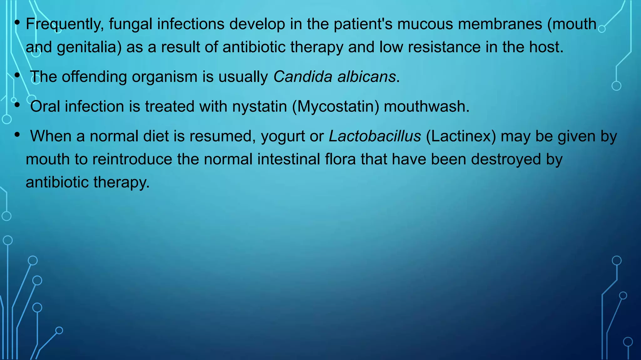 • Frequently, fungal infections develop in the patient's mucous membranes (mouth
and genitalia) as a result of antibiotic therapy and low resistance in the host.
• The offending organism is usually Candida albicans.
• Oral infection is treated with nystatin (Mycostatin) mouthwash.
• When a normal diet is resumed, yogurt or Lactobacillus (Lactinex) may be given by
mouth to reintroduce the normal intestinal flora that have been destroyed by
antibiotic therapy.
 