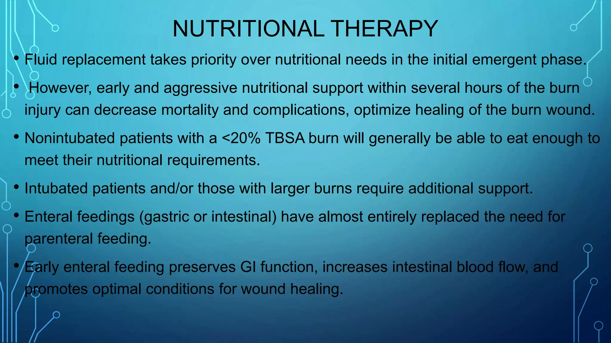 NUTRITIONAL THERAPY
• Fluid replacement takes priority over nutritional needs in the initial emergent phase.
• However, early and aggressive nutritional support within several hours of the burn
injury can decrease mortality and complications, optimize healing of the burn wound.
• Nonintubated patients with a <20% TBSA burn will generally be able to eat enough to
meet their nutritional requirements.
• Intubated patients and/or those with larger burns require additional support.
• Enteral feedings (gastric or intestinal) have almost entirely replaced the need for
parenteral feeding.
• Early enteral feeding preserves GI function, increases intestinal blood flow, and
promotes optimal conditions for wound healing.
 