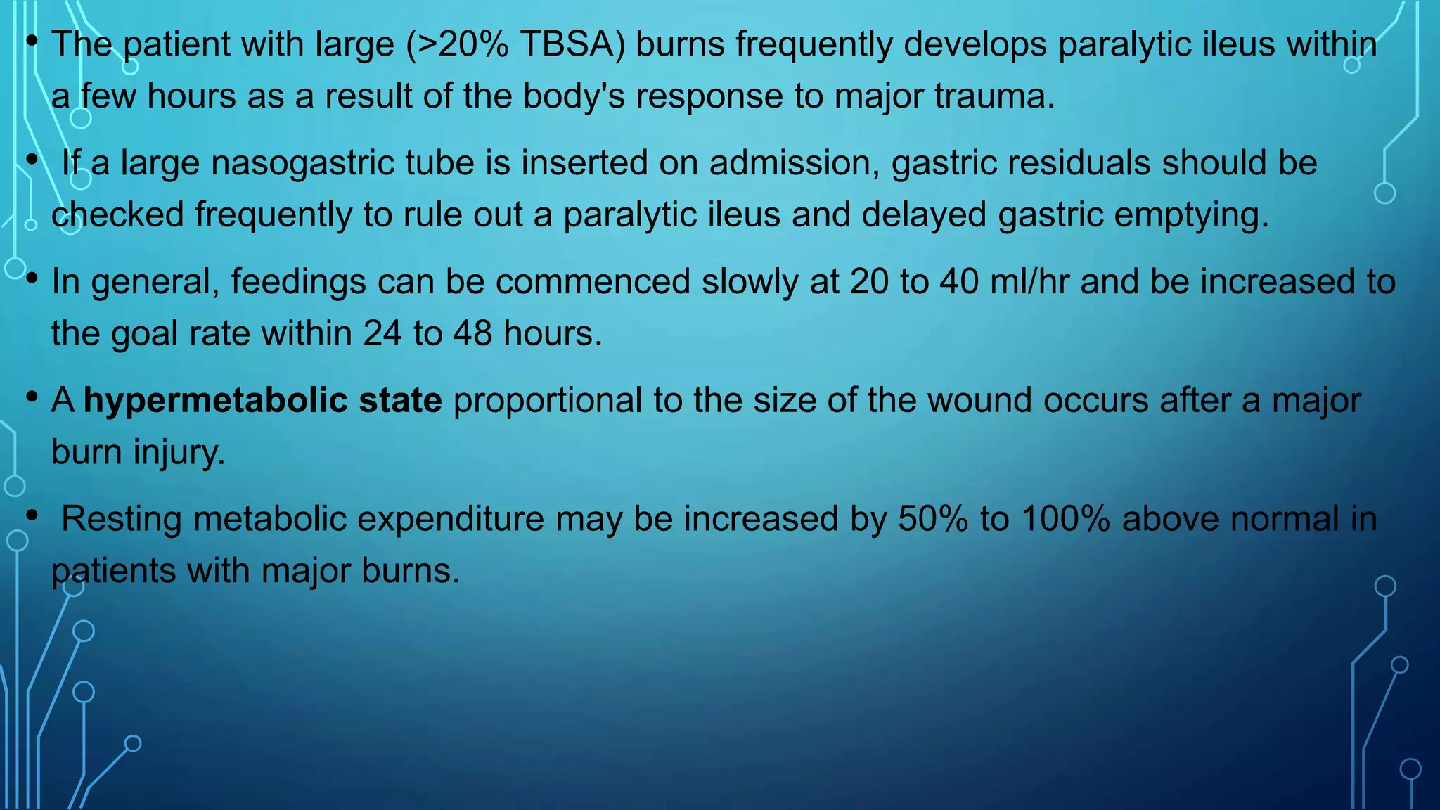 • The patient with large (>20% TBSA) burns frequently develops paralytic ileus within
a few hours as a result of the body's response to major trauma.
• If a large nasogastric tube is inserted on admission, gastric residuals should be
checked frequently to rule out a paralytic ileus and delayed gastric emptying.
• In general, feedings can be commenced slowly at 20 to 40 ml/hr and be increased to
the goal rate within 24 to 48 hours.
• A hypermetabolic state proportional to the size of the wound occurs after a major
burn injury.
• Resting metabolic expenditure may be increased by 50% to 100% above normal in
patients with major burns.
 