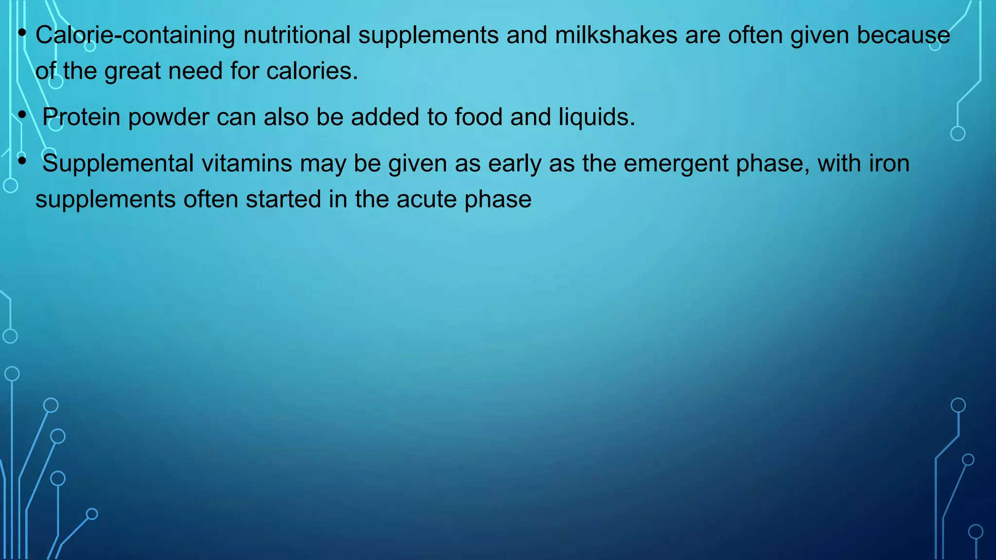 • Calorie-containing nutritional supplements and milkshakes are often given because
of the great need for calories.
• Protein powder can also be added to food and liquids.
• Supplemental vitamins may be given as early as the emergent phase, with iron
supplements often started in the acute phase
 