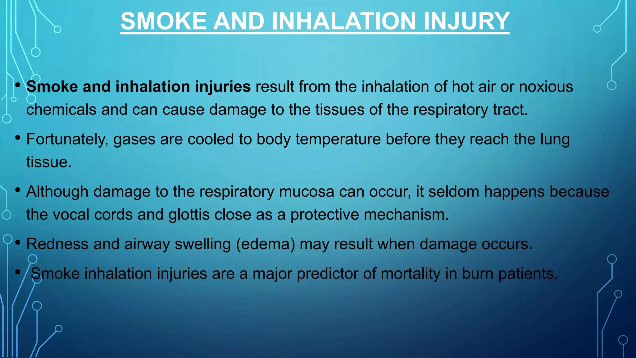 SMOKE AND INHALATION INJURY
• Smoke and inhalation injuries result from the inhalation of hot air or noxious
chemicals and can cause damage to the tissues of the respiratory tract.
• Fortunately, gases are cooled to body temperature before they reach the lung
tissue.
• Although damage to the respiratory mucosa can occur, it seldom happens because
the vocal cords and glottis close as a protective mechanism.
• Redness and airway swelling (edema) may result when damage occurs.
• Smoke inhalation injuries are a major predictor of mortality in burn patients.
 