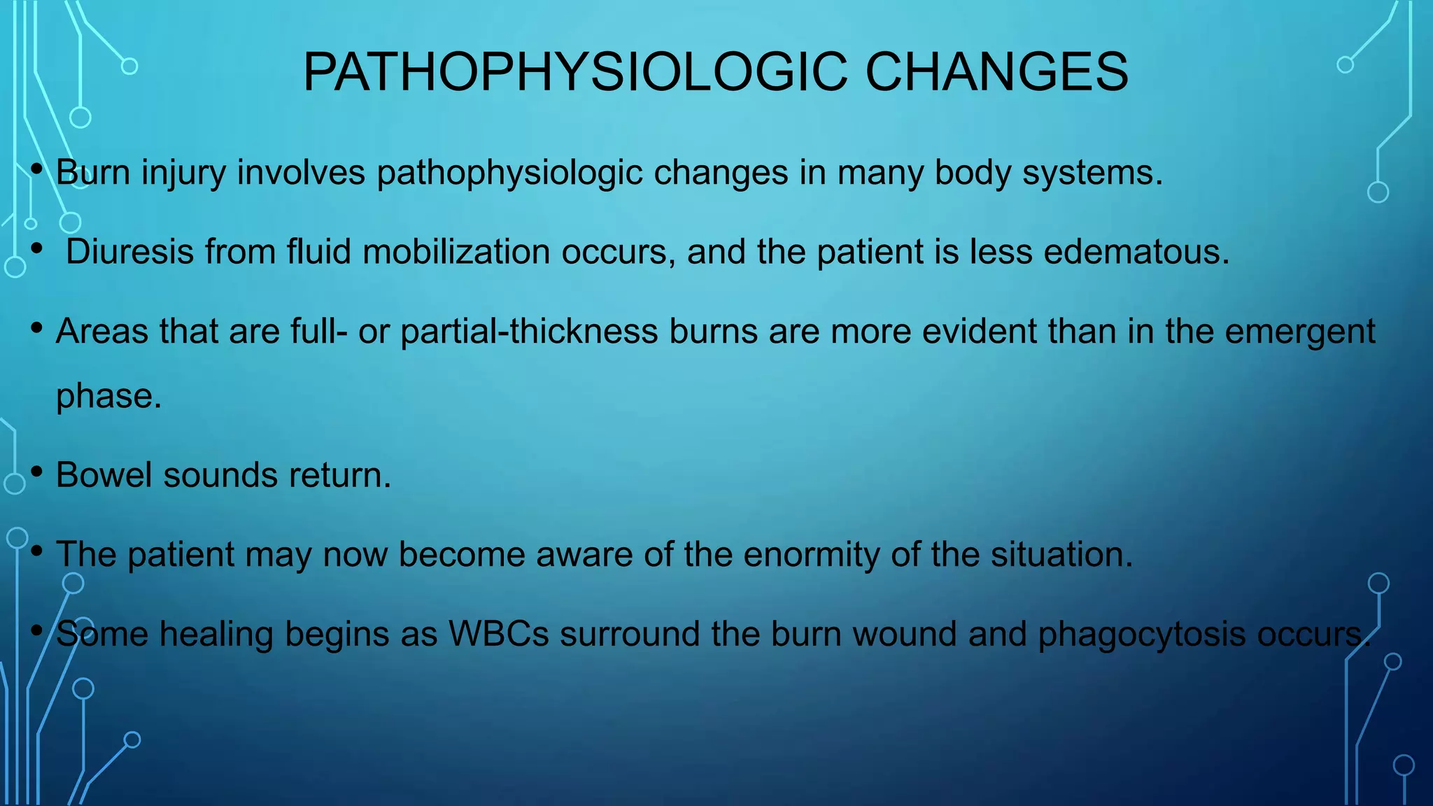 PATHOPHYSIOLOGIC CHANGES
• Burn injury involves pathophysiologic changes in many body systems.
• Diuresis from fluid mobilization occurs, and the patient is less edematous.
• Areas that are full- or partial-thickness burns are more evident than in the emergent
phase.
• Bowel sounds return.
• The patient may now become aware of the enormity of the situation.
• Some healing begins as WBCs surround the burn wound and phagocytosis occurs.
 