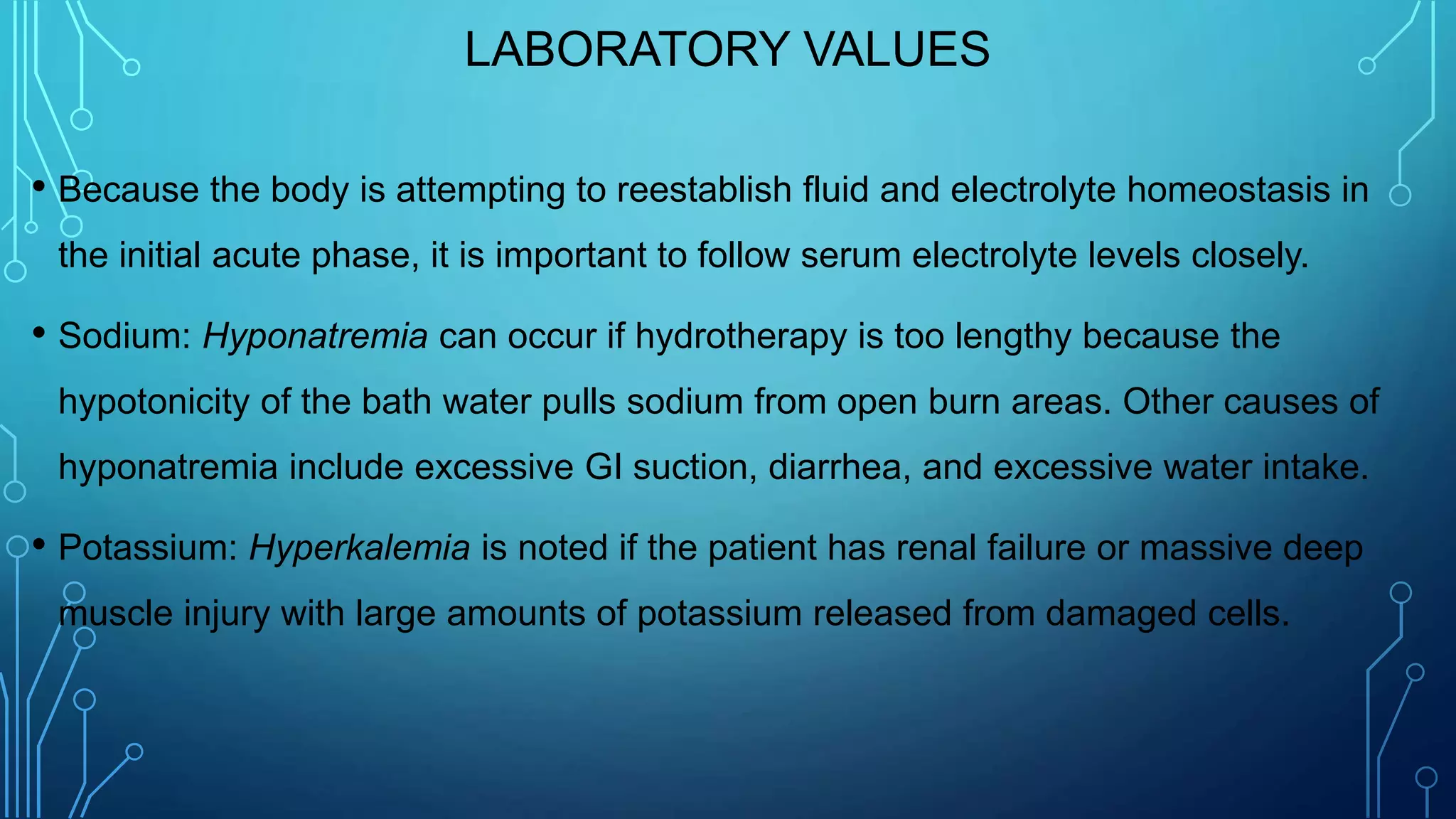 LABORATORY VALUES
• Because the body is attempting to reestablish fluid and electrolyte homeostasis in
the initial acute phase, it is important to follow serum electrolyte levels closely.
• Sodium: Hyponatremia can occur if hydrotherapy is too lengthy because the
hypotonicity of the bath water pulls sodium from open burn areas. Other causes of
hyponatremia include excessive GI suction, diarrhea, and excessive water intake.
• Potassium: Hyperkalemia is noted if the patient has renal failure or massive deep
muscle injury with large amounts of potassium released from damaged cells.
 