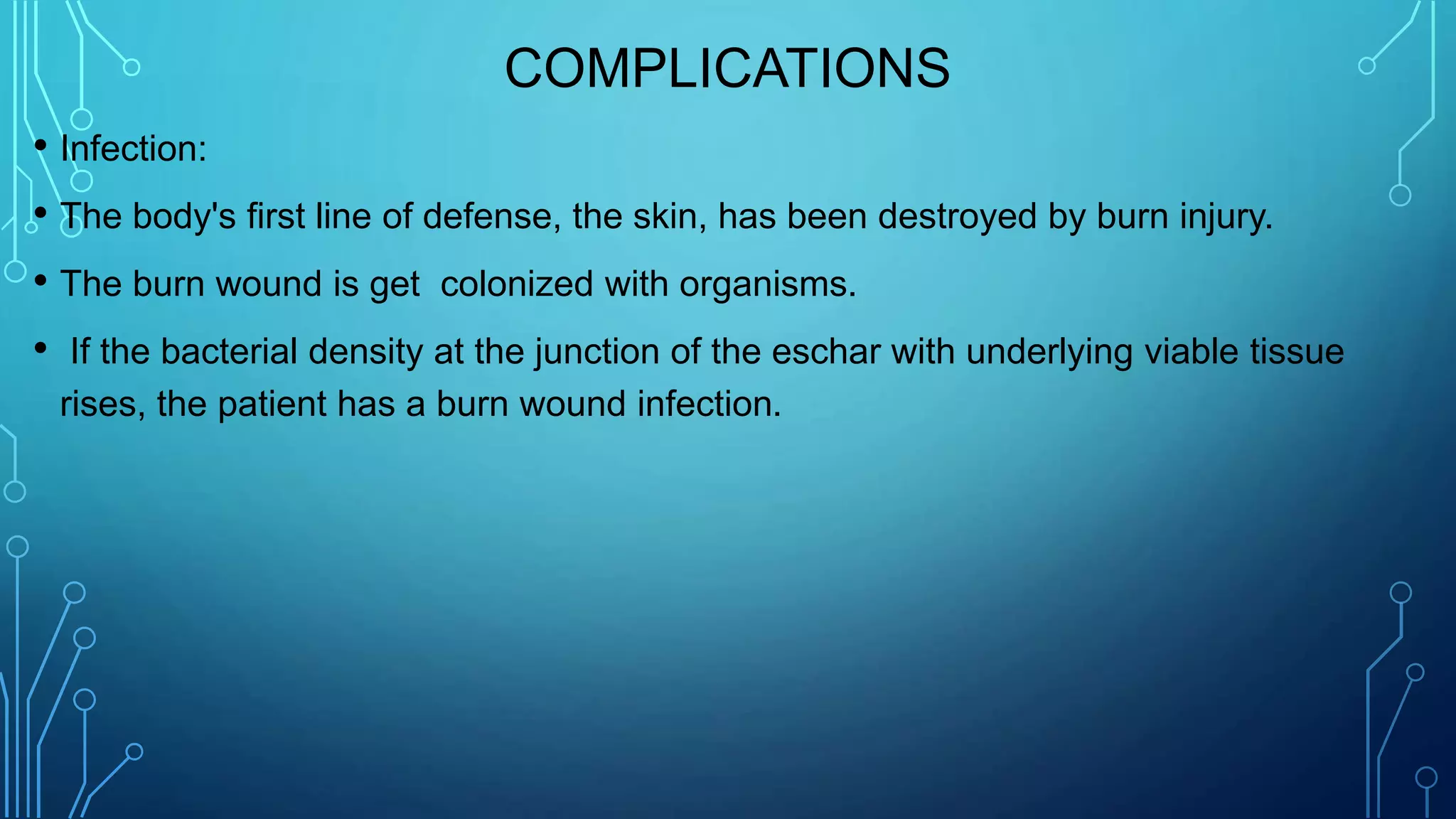 COMPLICATIONS
• Infection:
• The body's first line of defense, the skin, has been destroyed by burn injury.
• The burn wound is get colonized with organisms.
• If the bacterial density at the junction of the eschar with underlying viable tissue
rises, the patient has a burn wound infection.
 