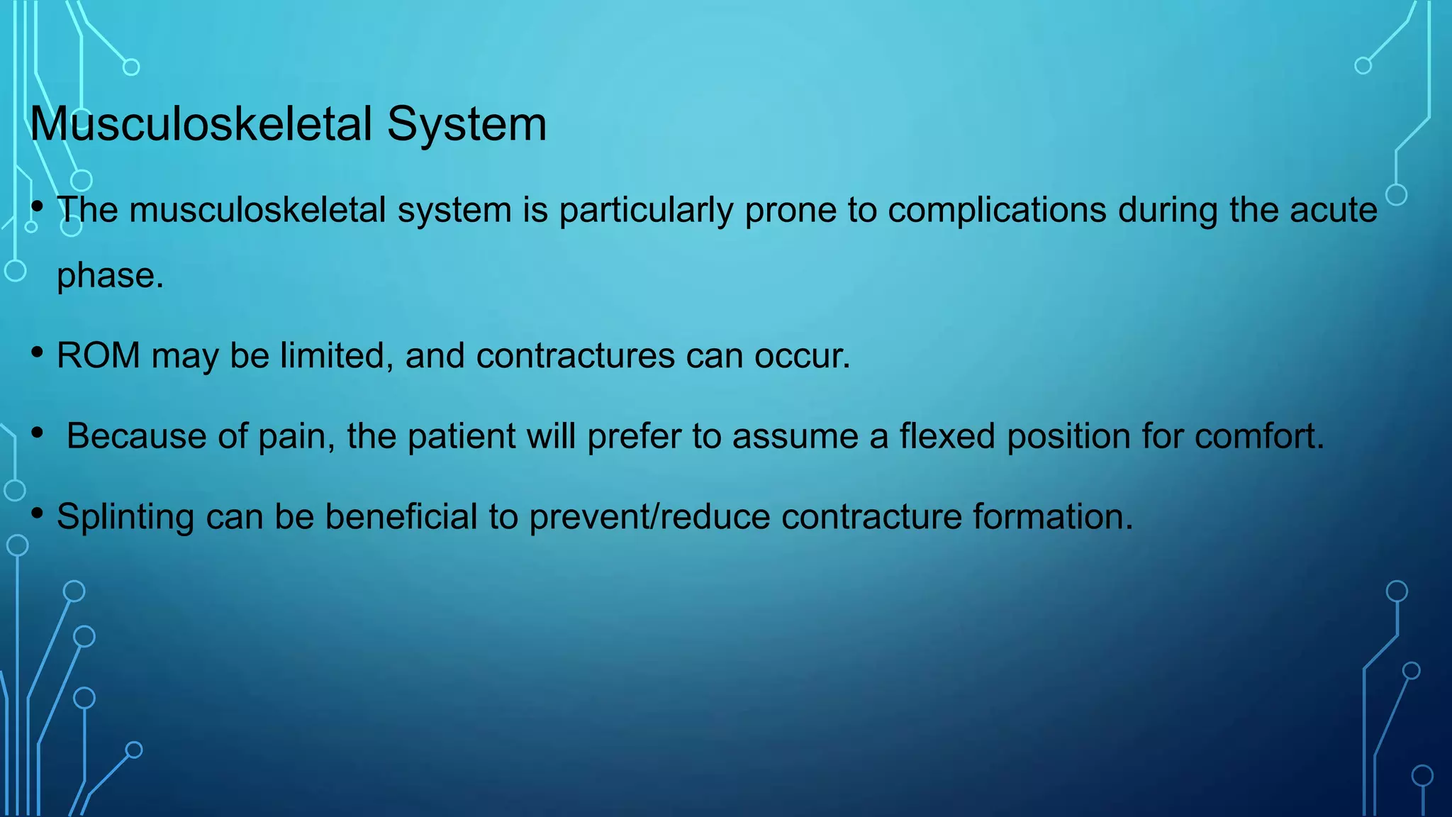 Musculoskeletal System
• The musculoskeletal system is particularly prone to complications during the acute
phase.
• ROM may be limited, and contractures can occur.
• Because of pain, the patient will prefer to assume a flexed position for comfort.
• Splinting can be beneficial to prevent/reduce contracture formation.
 