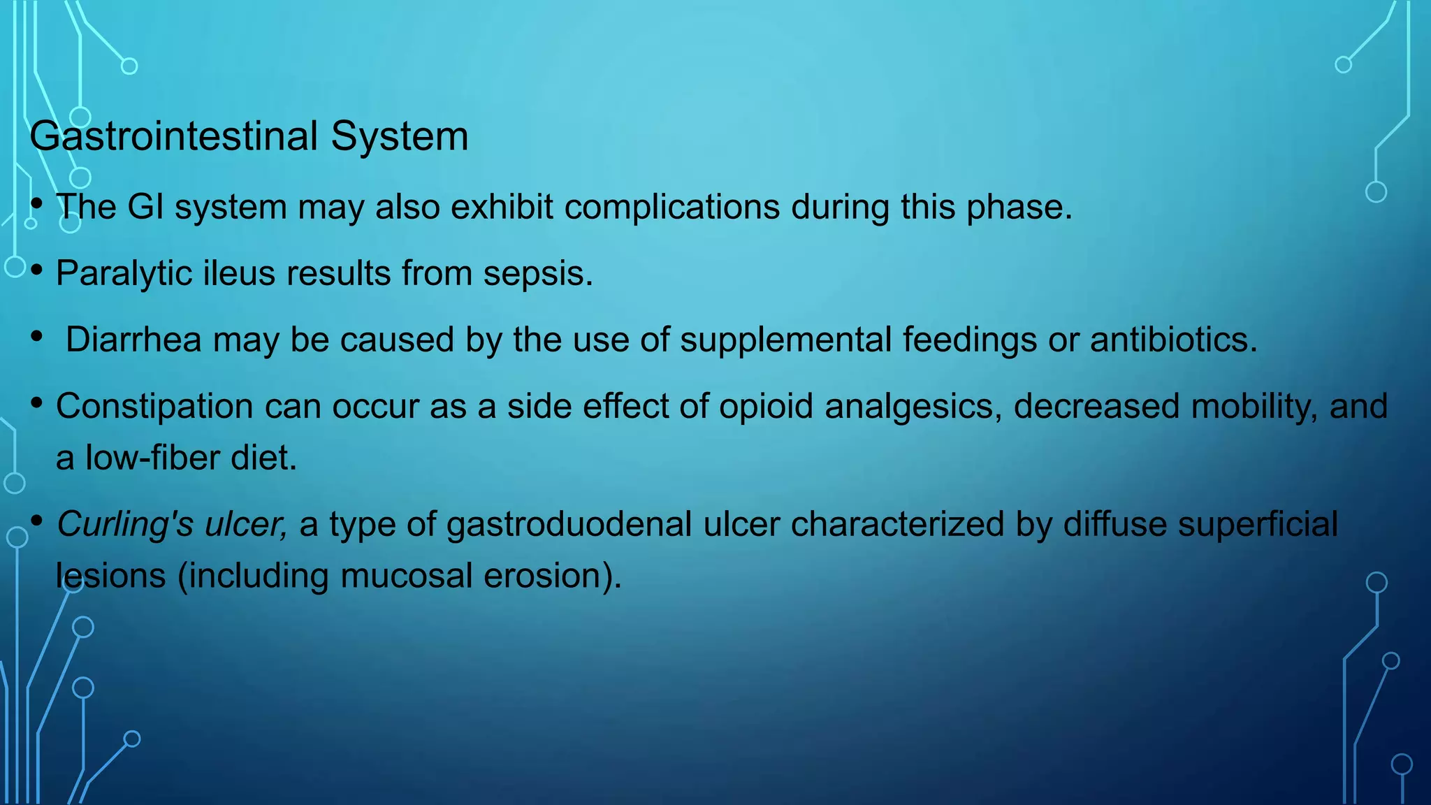 Gastrointestinal System
• The GI system may also exhibit complications during this phase.
• Paralytic ileus results from sepsis.
• Diarrhea may be caused by the use of supplemental feedings or antibiotics.
• Constipation can occur as a side effect of opioid analgesics, decreased mobility, and
a low-fiber diet.
• Curling's ulcer, a type of gastroduodenal ulcer characterized by diffuse superficial
lesions (including mucosal erosion).
 