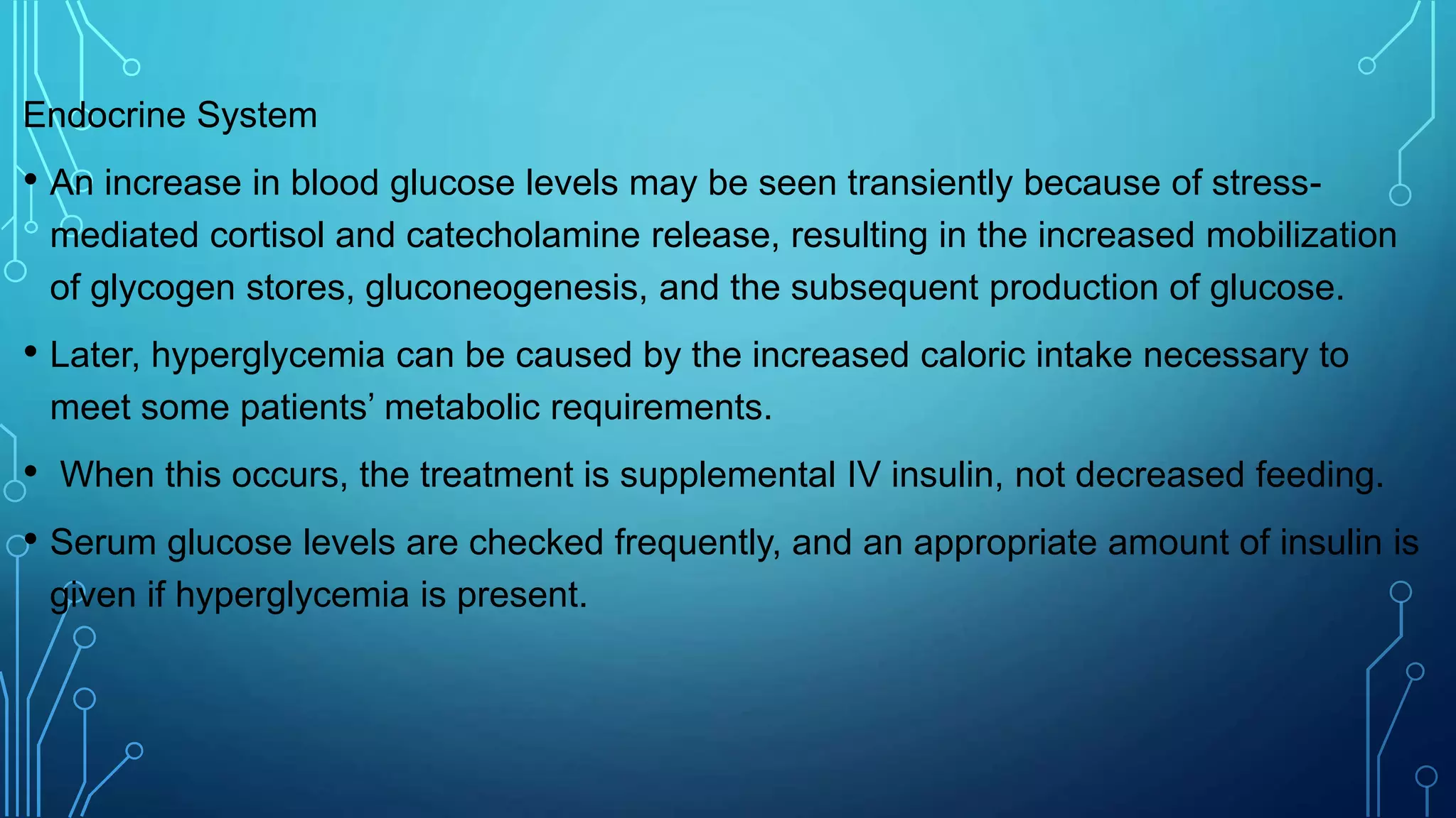 Endocrine System
• An increase in blood glucose levels may be seen transiently because of stress-
mediated cortisol and catecholamine release, resulting in the increased mobilization
of glycogen stores, gluconeogenesis, and the subsequent production of glucose.
• Later, hyperglycemia can be caused by the increased caloric intake necessary to
meet some patients’ metabolic requirements.
• When this occurs, the treatment is supplemental IV insulin, not decreased feeding.
• Serum glucose levels are checked frequently, and an appropriate amount of insulin is
given if hyperglycemia is present.
 