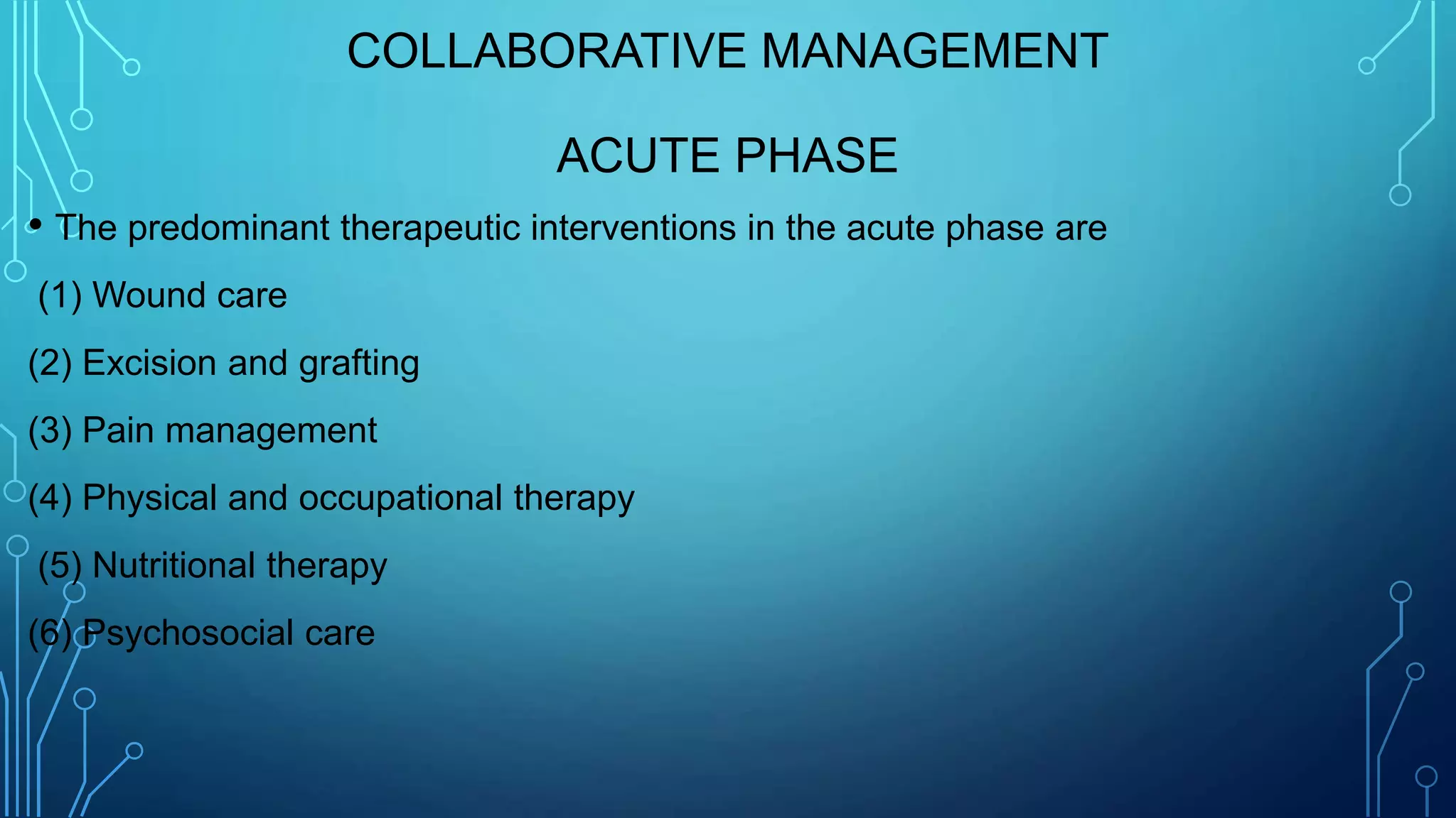 COLLABORATIVE MANAGEMENT
ACUTE PHASE
• The predominant therapeutic interventions in the acute phase are
(1) Wound care
(2) Excision and grafting
(3) Pain management
(4) Physical and occupational therapy
(5) Nutritional therapy
(6) Psychosocial care
 