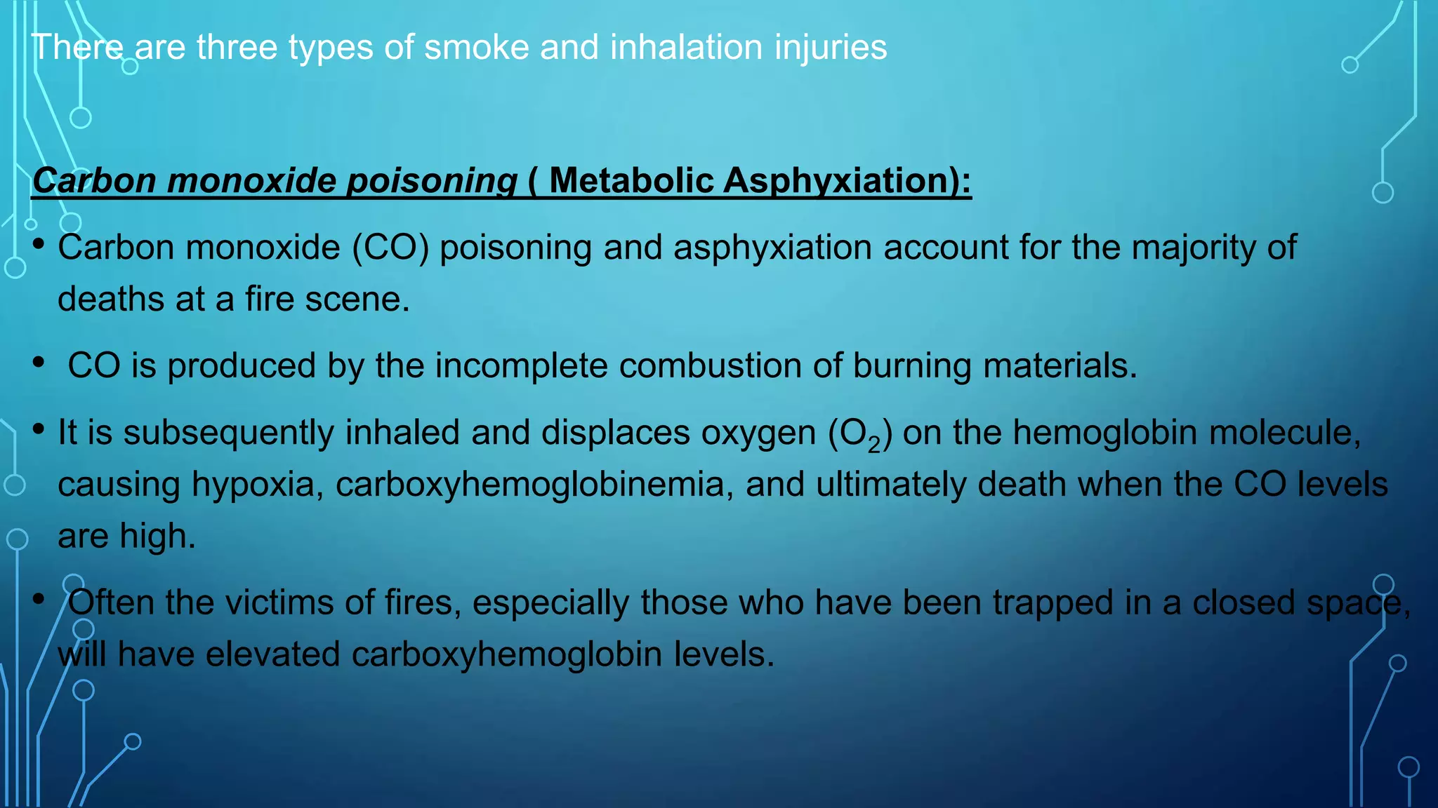 There are three types of smoke and inhalation injuries
Carbon monoxide poisoning ( Metabolic Asphyxiation):
• Carbon monoxide (CO) poisoning and asphyxiation account for the majority of
deaths at a fire scene.
• CO is produced by the incomplete combustion of burning materials.
• It is subsequently inhaled and displaces oxygen (O2) on the hemoglobin molecule,
causing hypoxia, carboxyhemoglobinemia, and ultimately death when the CO levels
are high.
• Often the victims of fires, especially those who have been trapped in a closed space,
will have elevated carboxyhemoglobin levels.
 