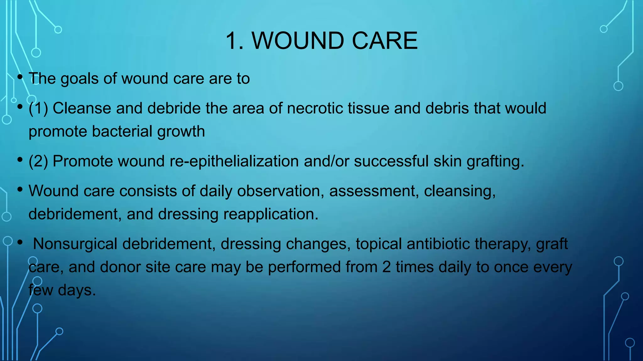 1. WOUND CARE
• The goals of wound care are to
• (1) Cleanse and debride the area of necrotic tissue and debris that would
promote bacterial growth
• (2) Promote wound re-epithelialization and/or successful skin grafting.
• Wound care consists of daily observation, assessment, cleansing,
debridement, and dressing reapplication.
• Nonsurgical debridement, dressing changes, topical antibiotic therapy, graft
care, and donor site care may be performed from 2 times daily to once every
few days.
 
