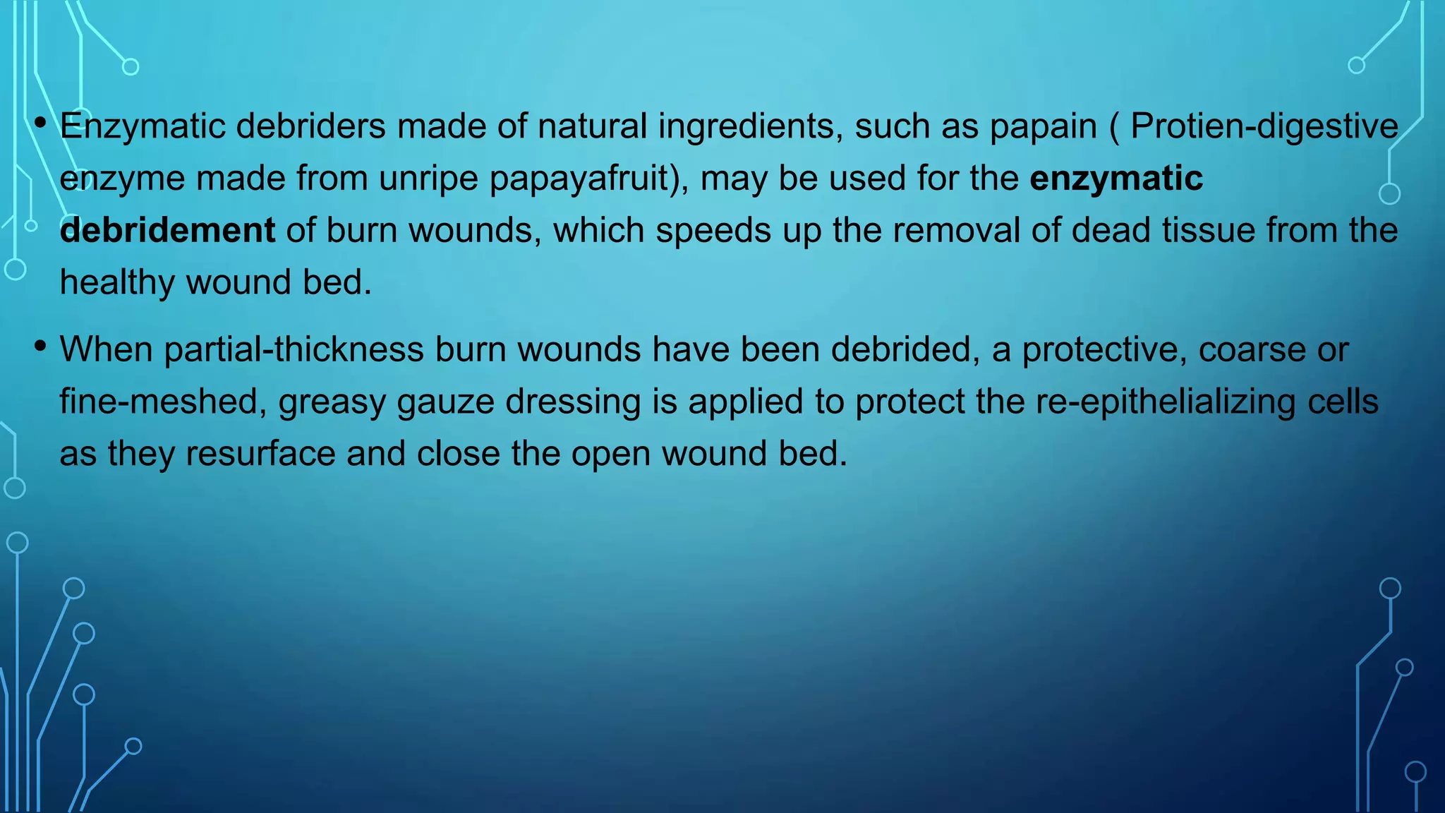 • Enzymatic debriders made of natural ingredients, such as papain ( Protien-digestive
enzyme made from unripe papayafruit), may be used for the enzymatic
debridement of burn wounds, which speeds up the removal of dead tissue from the
healthy wound bed.
• When partial-thickness burn wounds have been debrided, a protective, coarse or
fine-meshed, greasy gauze dressing is applied to protect the re-epithelializing cells
as they resurface and close the open wound bed.
 