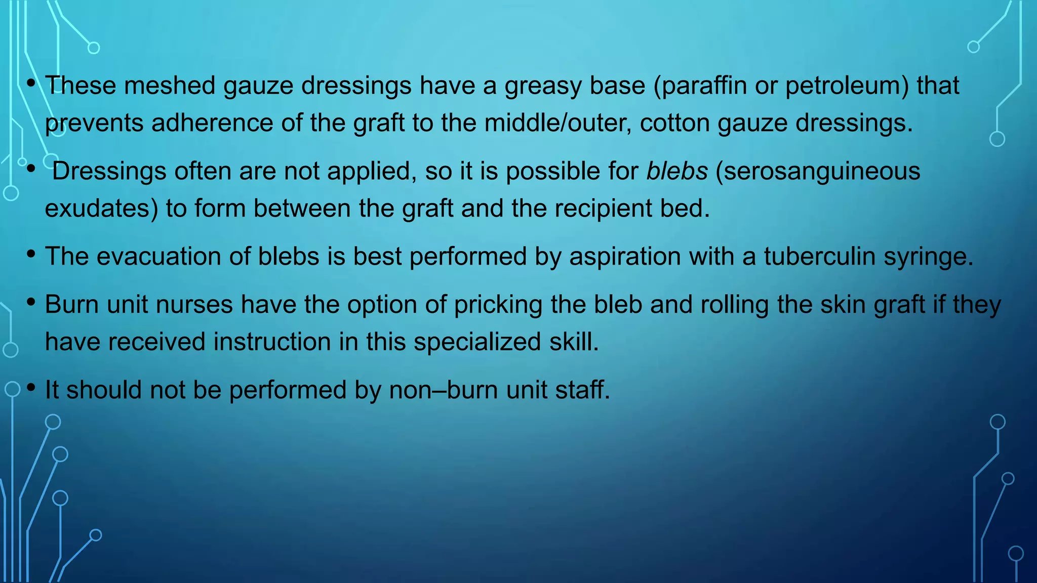 • These meshed gauze dressings have a greasy base (paraffin or petroleum) that
prevents adherence of the graft to the middle/outer, cotton gauze dressings.
• Dressings often are not applied, so it is possible for blebs (serosanguineous
exudates) to form between the graft and the recipient bed.
• The evacuation of blebs is best performed by aspiration with a tuberculin syringe.
• Burn unit nurses have the option of pricking the bleb and rolling the skin graft if they
have received instruction in this specialized skill.
• It should not be performed by non–burn unit staff.
 