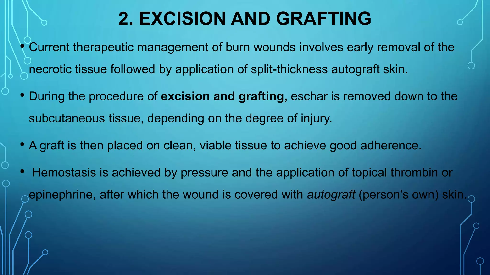 2. EXCISION AND GRAFTING
• Current therapeutic management of burn wounds involves early removal of the
necrotic tissue followed by application of split-thickness autograft skin.
• During the procedure of excision and grafting, eschar is removed down to the
subcutaneous tissue, depending on the degree of injury.
• A graft is then placed on clean, viable tissue to achieve good adherence.
• Hemostasis is achieved by pressure and the application of topical thrombin or
epinephrine, after which the wound is covered with autograft (person's own) skin.
 