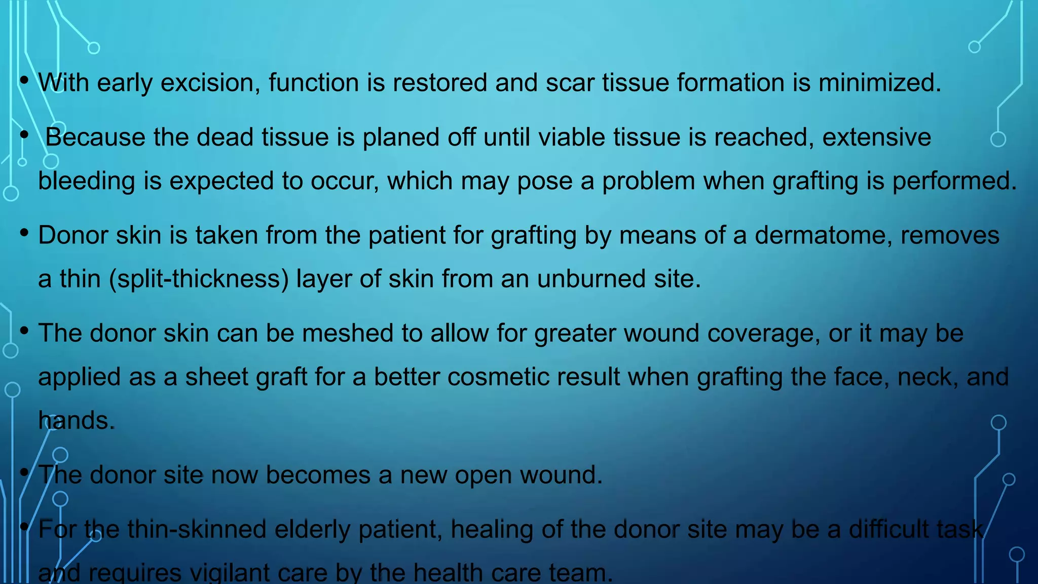• With early excision, function is restored and scar tissue formation is minimized.
• Because the dead tissue is planed off until viable tissue is reached, extensive
bleeding is expected to occur, which may pose a problem when grafting is performed.
• Donor skin is taken from the patient for grafting by means of a dermatome, removes
a thin (split-thickness) layer of skin from an unburned site.
• The donor skin can be meshed to allow for greater wound coverage, or it may be
applied as a sheet graft for a better cosmetic result when grafting the face, neck, and
hands.
• The donor site now becomes a new open wound.
• For the thin-skinned elderly patient, healing of the donor site may be a difficult task
and requires vigilant care by the health care team.
 