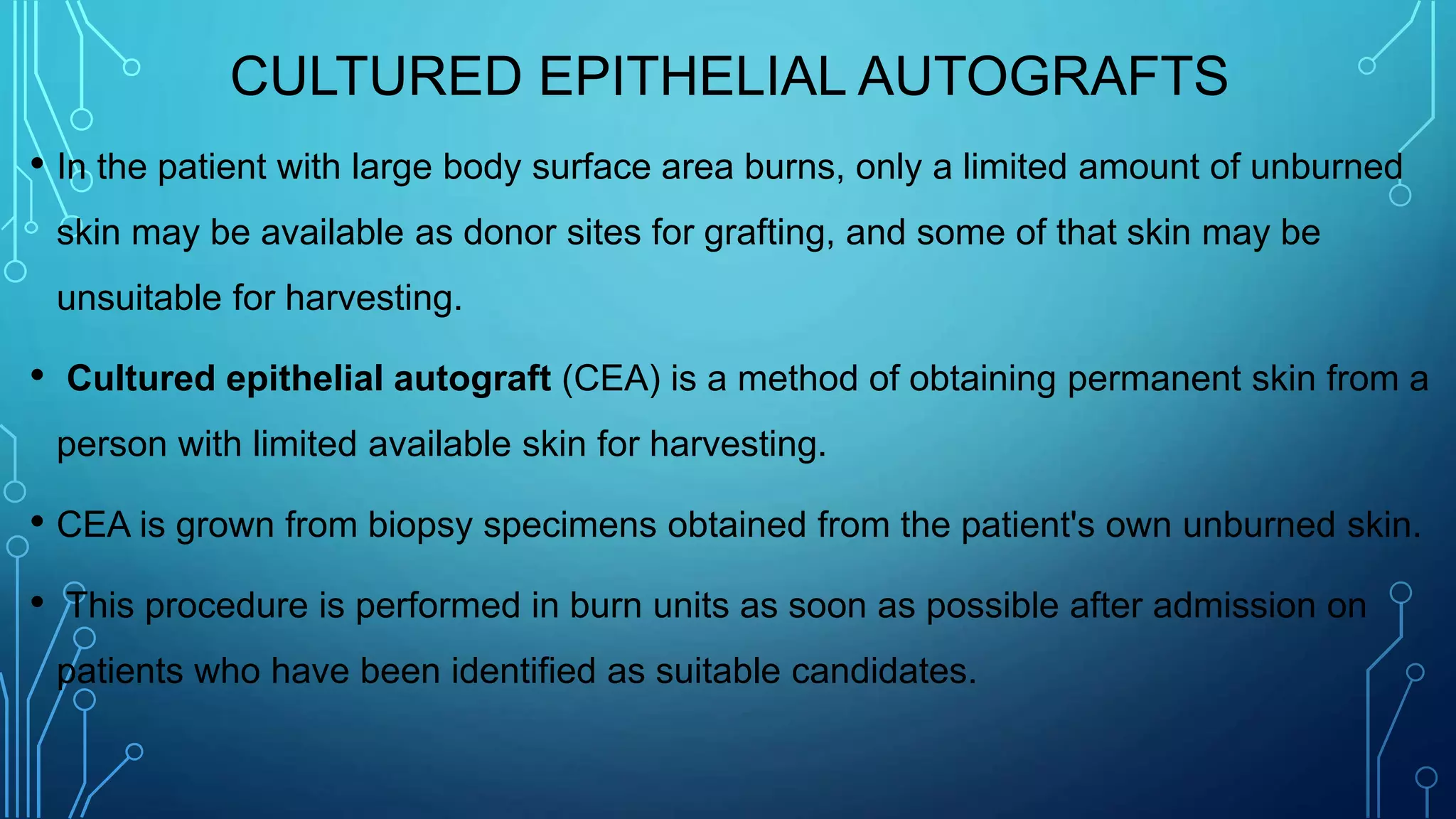 CULTURED EPITHELIAL AUTOGRAFTS
• In the patient with large body surface area burns, only a limited amount of unburned
skin may be available as donor sites for grafting, and some of that skin may be
unsuitable for harvesting.
• Cultured epithelial autograft (CEA) is a method of obtaining permanent skin from a
person with limited available skin for harvesting.
• CEA is grown from biopsy specimens obtained from the patient's own unburned skin.
• This procedure is performed in burn units as soon as possible after admission on
patients who have been identified as suitable candidates.
 