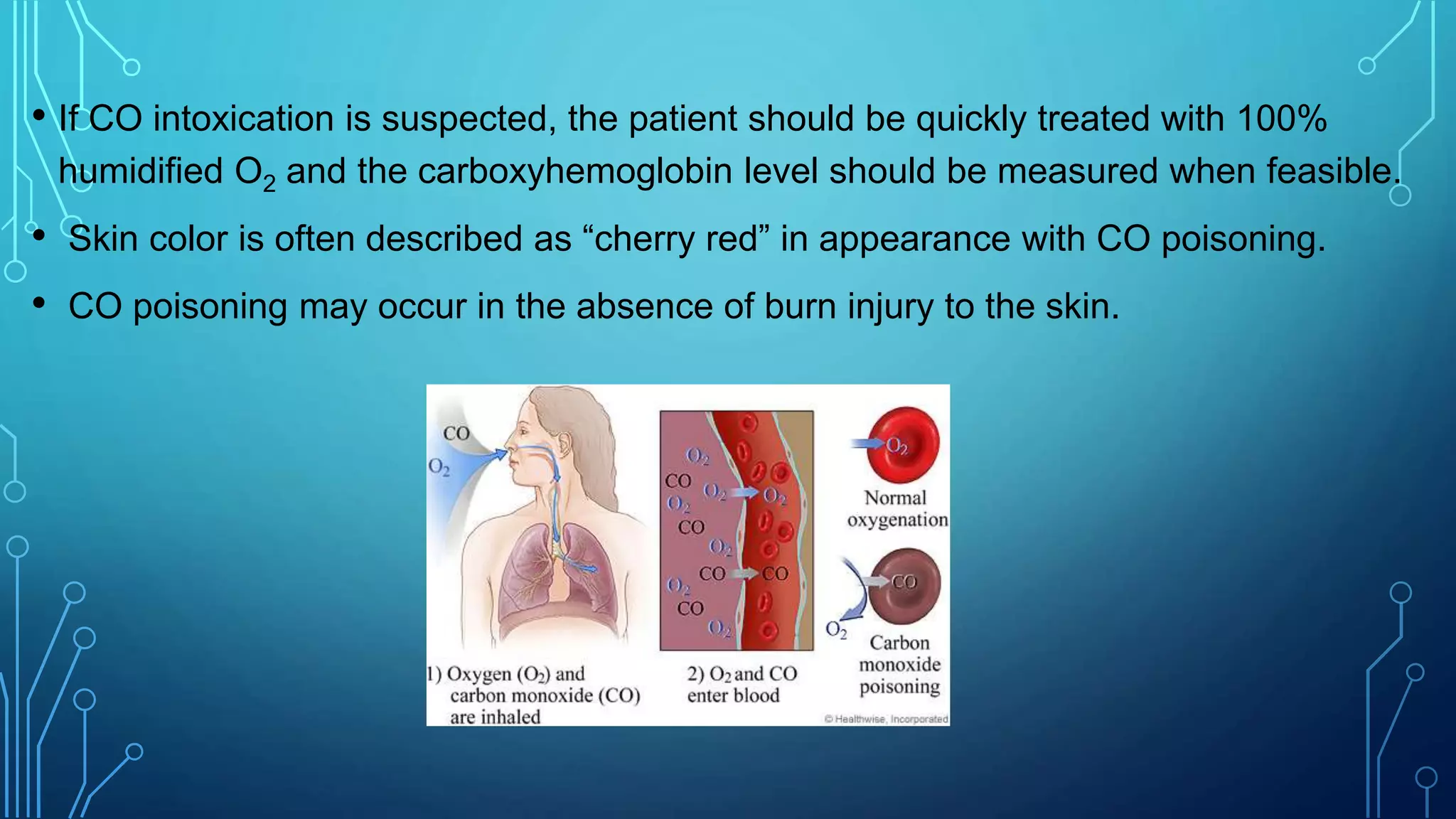• If CO intoxication is suspected, the patient should be quickly treated with 100%
humidified O2 and the carboxyhemoglobin level should be measured when feasible.
• Skin color is often described as “cherry red” in appearance with CO poisoning.
• CO poisoning may occur in the absence of burn injury to the skin.
 