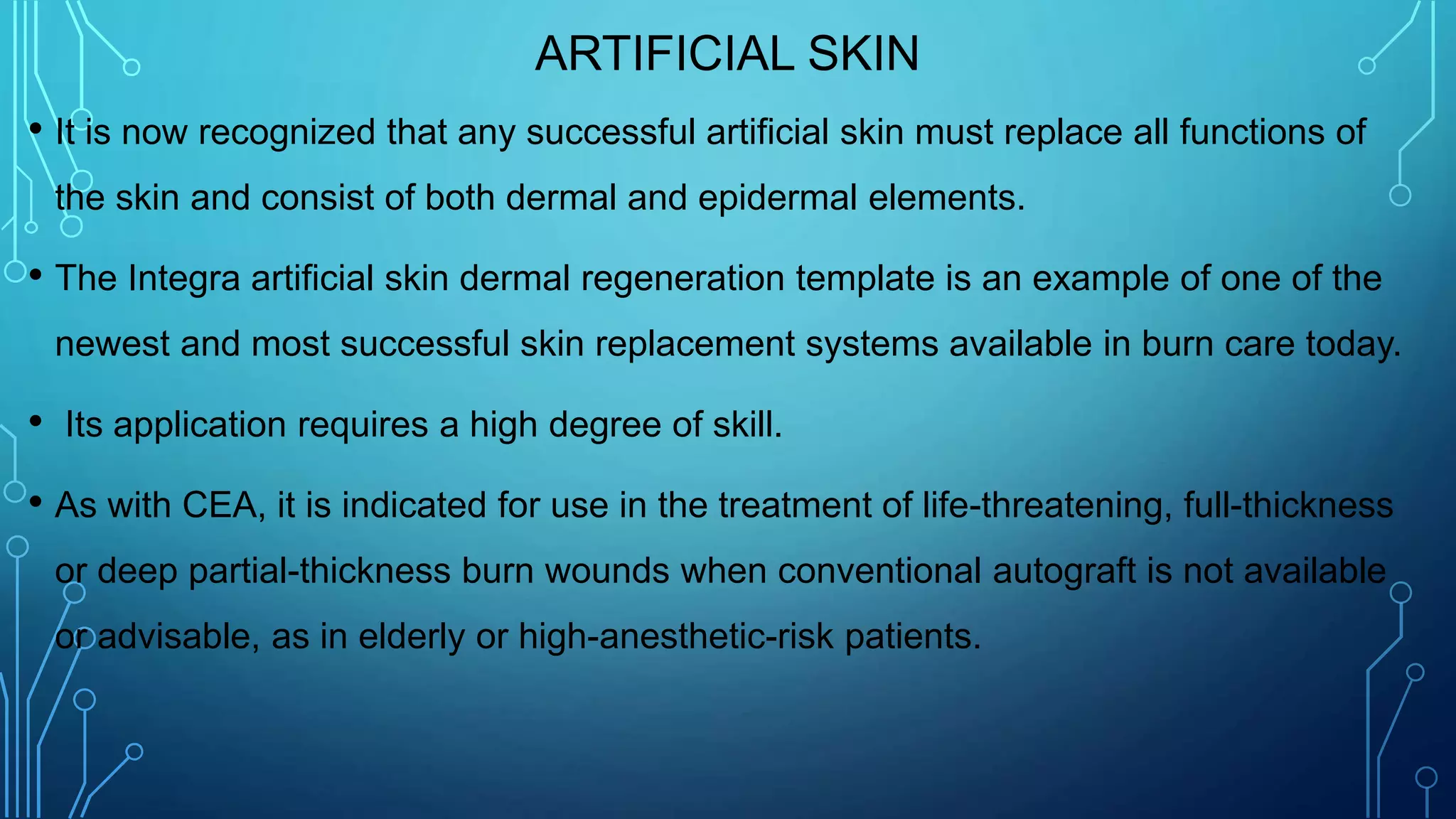 ARTIFICIAL SKIN
• It is now recognized that any successful artificial skin must replace all functions of
the skin and consist of both dermal and epidermal elements.
• The Integra artificial skin dermal regeneration template is an example of one of the
newest and most successful skin replacement systems available in burn care today.
• Its application requires a high degree of skill.
• As with CEA, it is indicated for use in the treatment of life-threatening, full-thickness
or deep partial-thickness burn wounds when conventional autograft is not available
or advisable, as in elderly or high-anesthetic-risk patients.
 