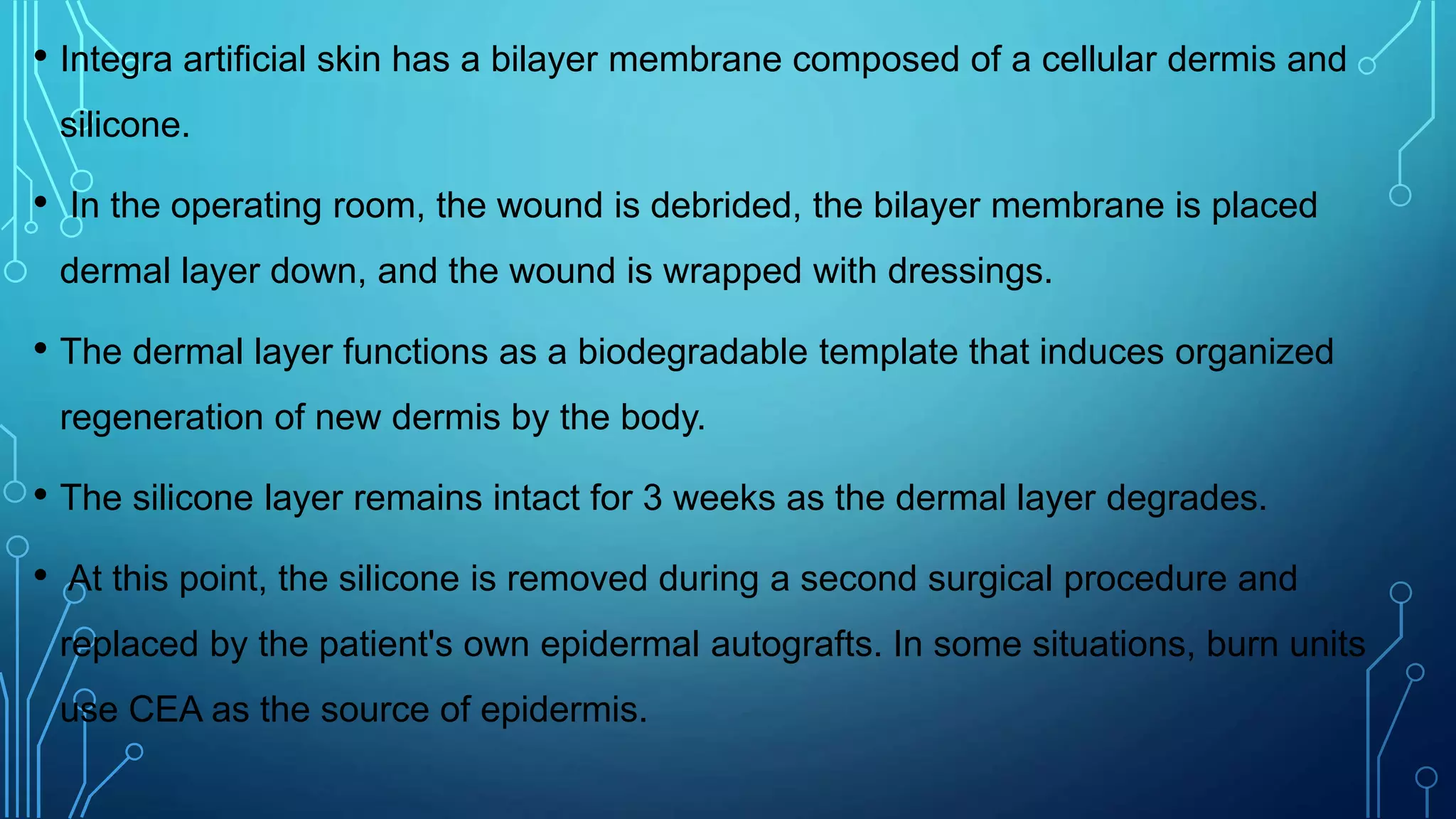 • Integra artificial skin has a bilayer membrane composed of a cellular dermis and
silicone.
• In the operating room, the wound is debrided, the bilayer membrane is placed
dermal layer down, and the wound is wrapped with dressings.
• The dermal layer functions as a biodegradable template that induces organized
regeneration of new dermis by the body.
• The silicone layer remains intact for 3 weeks as the dermal layer degrades.
• At this point, the silicone is removed during a second surgical procedure and
replaced by the patient's own epidermal autografts. In some situations, burn units
use CEA as the source of epidermis.
 
