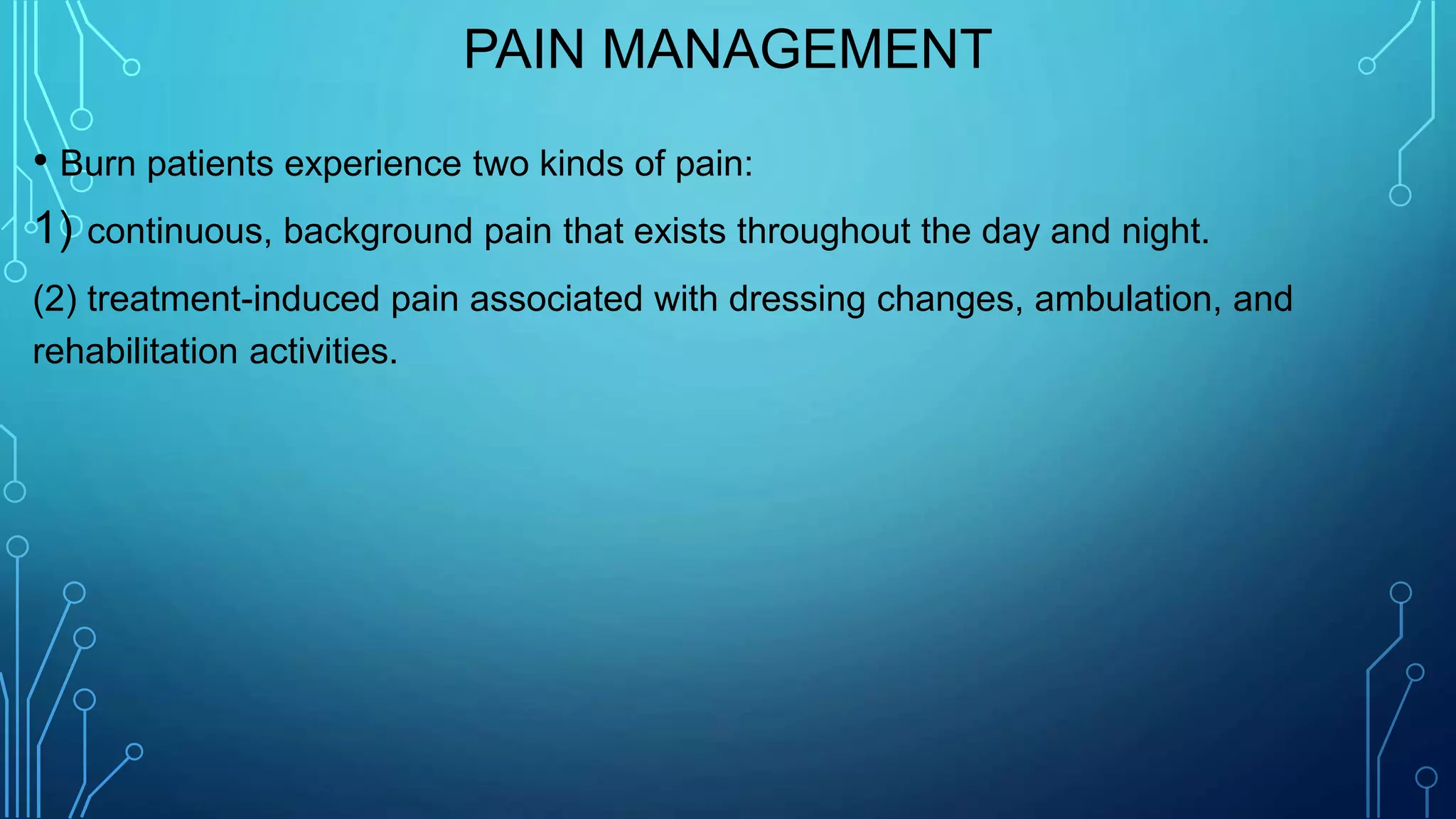PAIN MANAGEMENT
• Burn patients experience two kinds of pain:
1) continuous, background pain that exists throughout the day and night.
(2) treatment-induced pain associated with dressing changes, ambulation, and
rehabilitation activities.
 