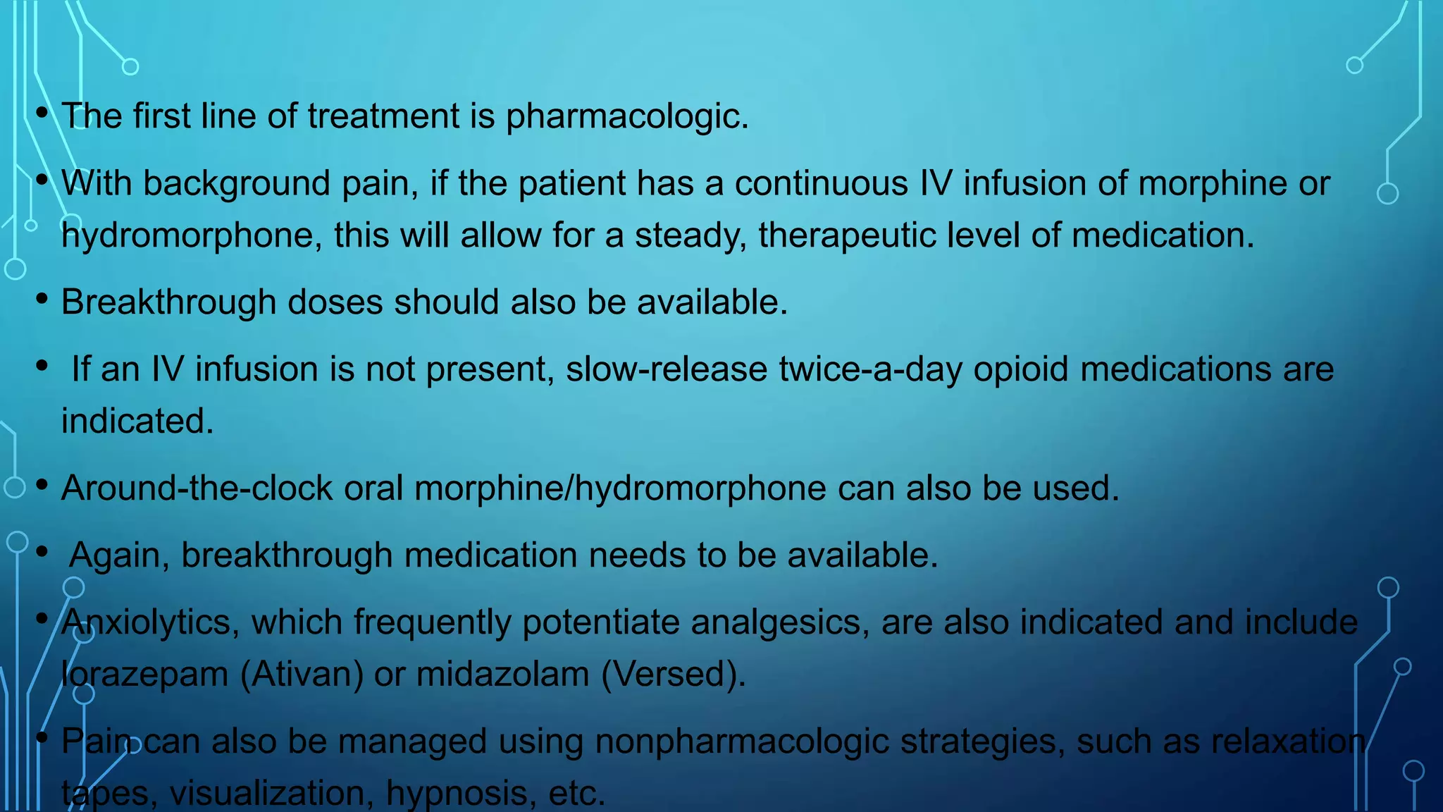 • The first line of treatment is pharmacologic.
• With background pain, if the patient has a continuous IV infusion of morphine or
hydromorphone, this will allow for a steady, therapeutic level of medication.
• Breakthrough doses should also be available.
• If an IV infusion is not present, slow-release twice-a-day opioid medications are
indicated.
• Around-the-clock oral morphine/hydromorphone can also be used.
• Again, breakthrough medication needs to be available.
• Anxiolytics, which frequently potentiate analgesics, are also indicated and include
lorazepam (Ativan) or midazolam (Versed).
• Pain can also be managed using nonpharmacologic strategies, such as relaxation
tapes, visualization, hypnosis, etc.
 