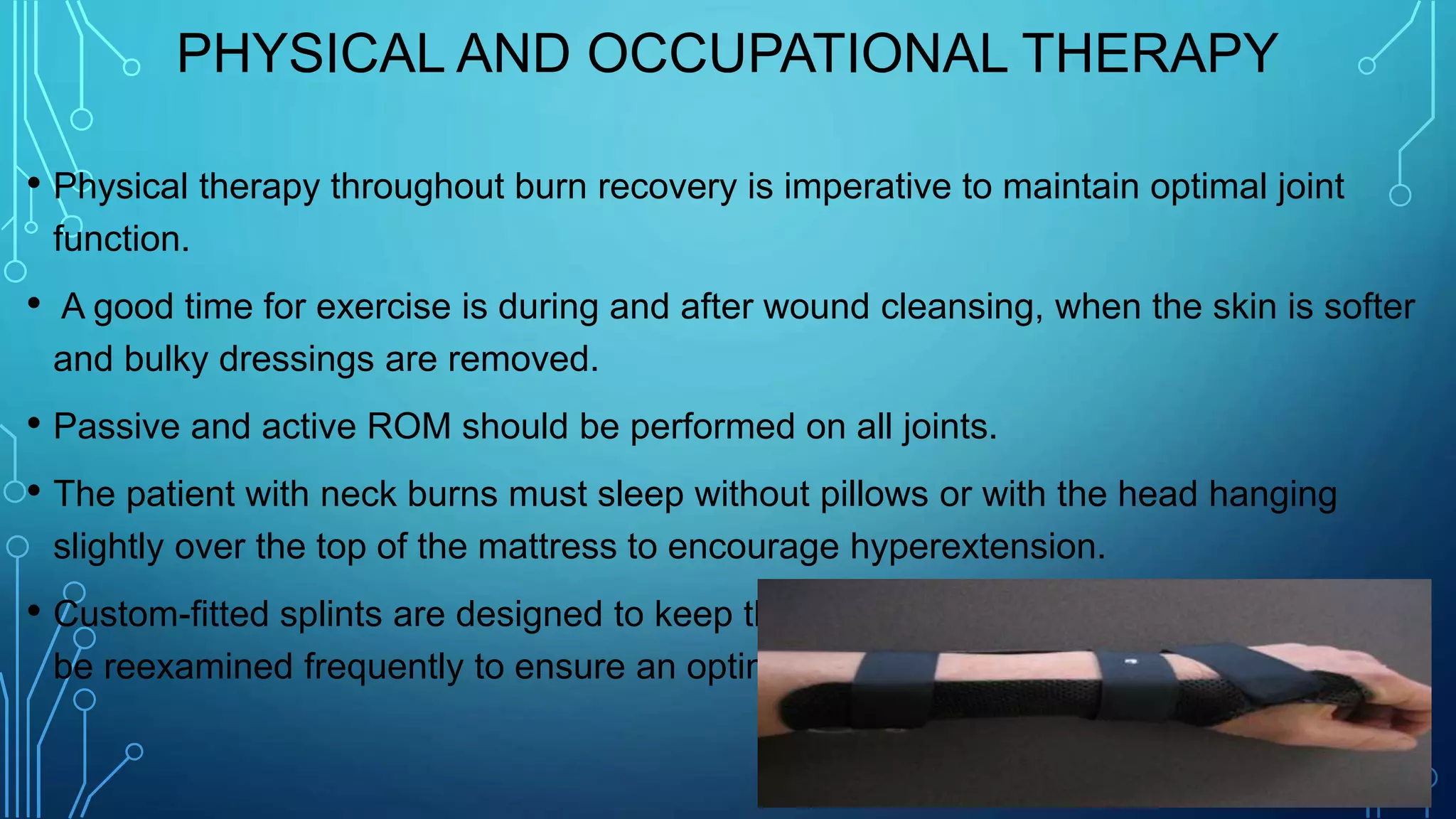 PHYSICAL AND OCCUPATIONAL THERAPY
• Physical therapy throughout burn recovery is imperative to maintain optimal joint
function.
• A good time for exercise is during and after wound cleansing, when the skin is softer
and bulky dressings are removed.
• Passive and active ROM should be performed on all joints.
• The patient with neck burns must sleep without pillows or with the head hanging
slightly over the top of the mattress to encourage hyperextension.
• Custom-fitted splints are designed to keep the joints in functional position and must
be reexamined frequently to ensure an optimal fit.
 