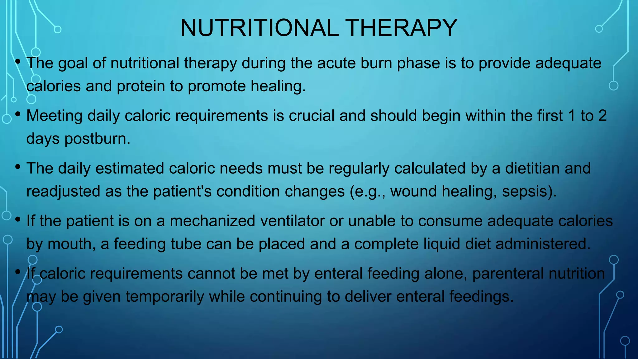 NUTRITIONAL THERAPY
• The goal of nutritional therapy during the acute burn phase is to provide adequate
calories and protein to promote healing.
• Meeting daily caloric requirements is crucial and should begin within the first 1 to 2
days postburn.
• The daily estimated caloric needs must be regularly calculated by a dietitian and
readjusted as the patient's condition changes (e.g., wound healing, sepsis).
• If the patient is on a mechanized ventilator or unable to consume adequate calories
by mouth, a feeding tube can be placed and a complete liquid diet administered.
• If caloric requirements cannot be met by enteral feeding alone, parenteral nutrition
may be given temporarily while continuing to deliver enteral feedings.
 