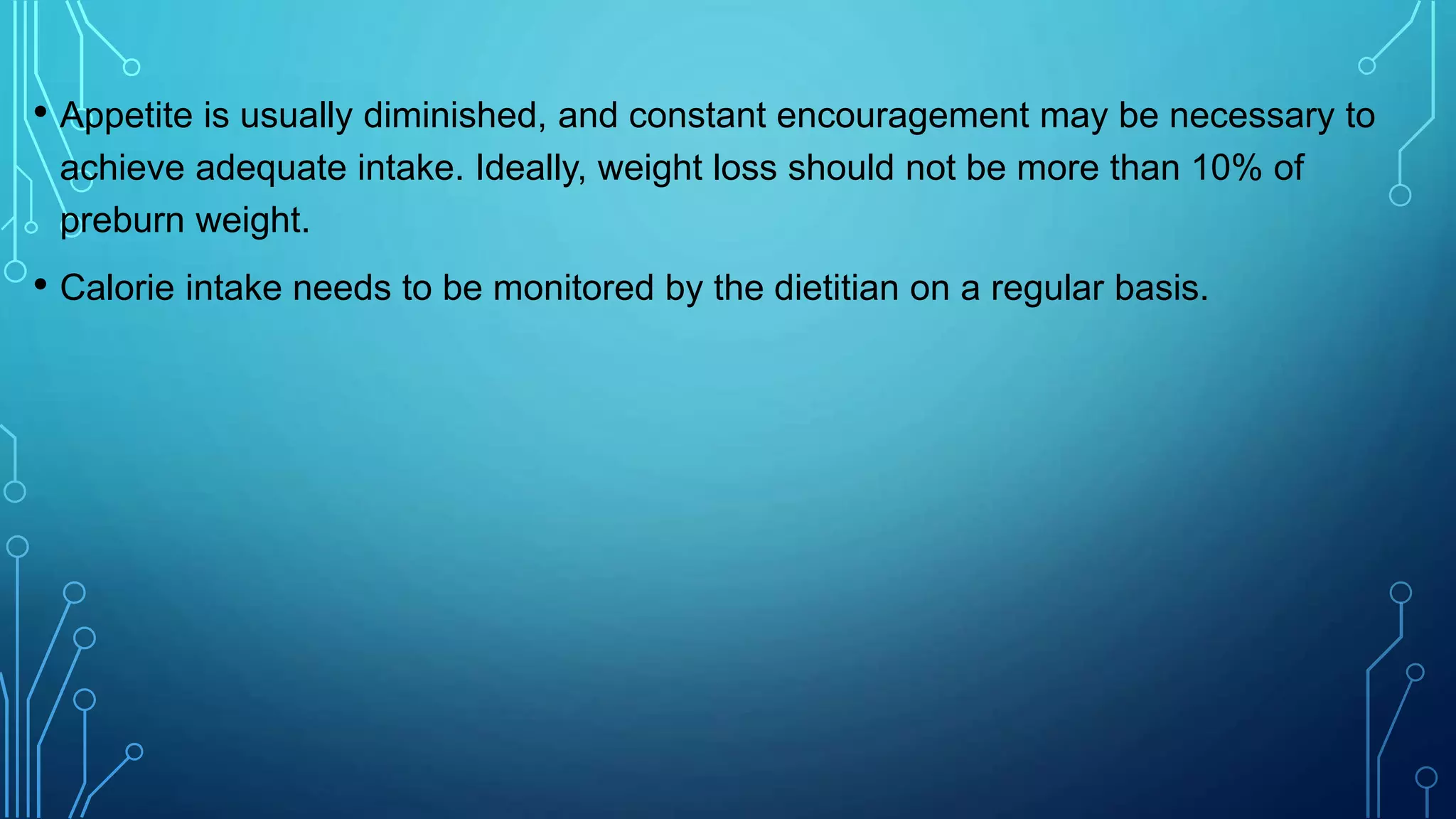 • Appetite is usually diminished, and constant encouragement may be necessary to
achieve adequate intake. Ideally, weight loss should not be more than 10% of
preburn weight.
• Calorie intake needs to be monitored by the dietitian on a regular basis.
 