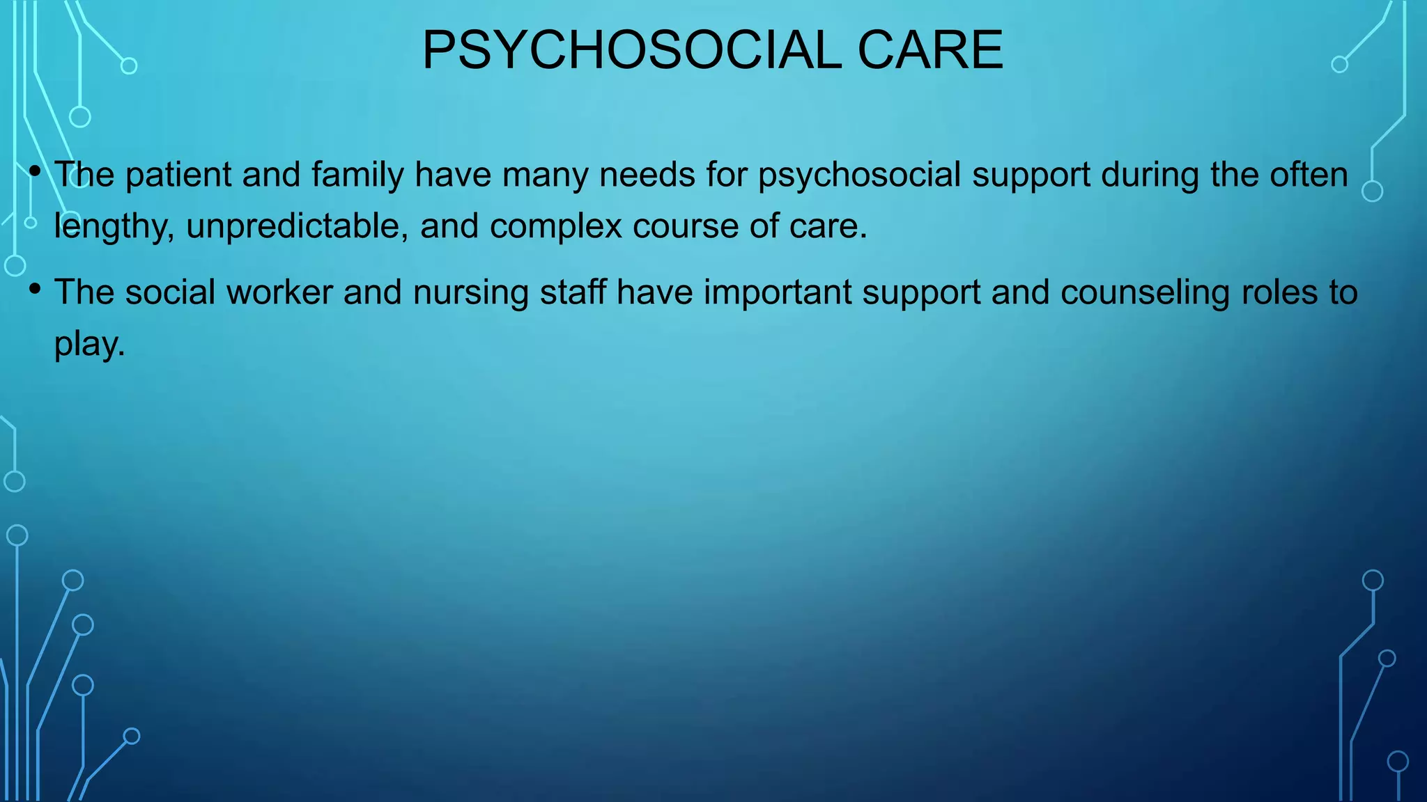 PSYCHOSOCIAL CARE
• The patient and family have many needs for psychosocial support during the often
lengthy, unpredictable, and complex course of care.
• The social worker and nursing staff have important support and counseling roles to
play.
 