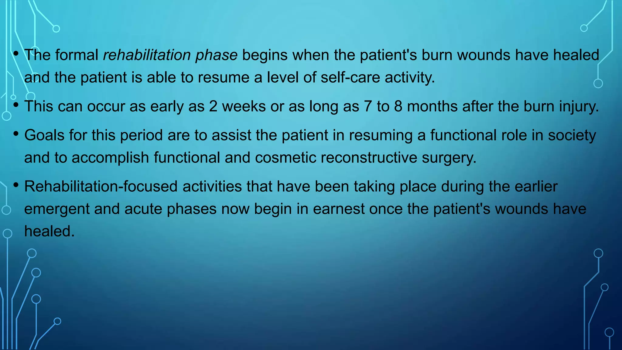 • The formal rehabilitation phase begins when the patient's burn wounds have healed
and the patient is able to resume a level of self-care activity.
• This can occur as early as 2 weeks or as long as 7 to 8 months after the burn injury.
• Goals for this period are to assist the patient in resuming a functional role in society
and to accomplish functional and cosmetic reconstructive surgery.
• Rehabilitation-focused activities that have been taking place during the earlier
emergent and acute phases now begin in earnest once the patient's wounds have
healed.
 