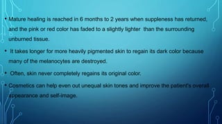 • Mature healing is reached in 6 months to 2 years when suppleness has returned,
and the pink or red color has faded to a slightly lighter than the surrounding
unburned tissue.
• It takes longer for more heavily pigmented skin to regain its dark color because
many of the melanocytes are destroyed.
• Often, skin never completely regains its original color.
• Cosmetics can help even out unequal skin tones and improve the patient's overall
appearance and self-image.
 
