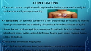 COMPLICATIONS
• The most common complications during the rehabilitative phase are skin and joint
contractures and hypertrophic scarring.
• A contracture (an abnormal condition of a joint characterized by flexion and fixation)
develops as a result of the shortening of scar tissue in the flexor tissues of a joint.
• Areas that are most susceptible to contracture formation include the anterior and
lateral neck areas, axillae, antecubital fossae, fingers, groin areas, popliteal fossae,
knees, and ankles.
• These areas encompass major joints.
• Not only does the skin over these areas develop contractures, but the underlying
tissues, such as the ligaments and tendons, also have a tendency to shorten during
 