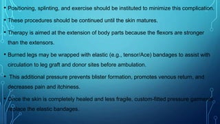 • Positioning, splinting, and exercise should be instituted to minimize this complication.
• These procedures should be continued until the skin matures.
• Therapy is aimed at the extension of body parts because the flexors are stronger
than the extensors.
• Burned legs may be wrapped with elastic (e.g., tensor/Ace) bandages to assist with
circulation to leg graft and donor sites before ambulation.
• This additional pressure prevents blister formation, promotes venous return, and
decreases pain and itchiness.
• Once the skin is completely healed and less fragile, custom-fitted pressure garments
replace the elastic bandages.
 