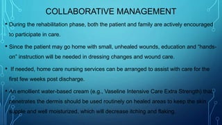 COLLABORATIVE MANAGEMENT
• During the rehabilitation phase, both the patient and family are actively encouraged
to participate in care.
• Since the patient may go home with small, unhealed wounds, education and “hands-
on” instruction will be needed in dressing changes and wound care.
• If needed, home care nursing services can be arranged to assist with care for the
first few weeks post discharge.
• An emollient water-based cream (e.g., Vaseline Intensive Care Extra Strength) that
penetrates the dermis should be used routinely on healed areas to keep the skin
supple and well moisturized, which will decrease itching and flaking.
 
