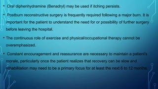 • Oral diphenhydramine (Benadryl) may be used if itching persists.
• Postburn reconstructive surgery is frequently required following a major burn. It is
important for the patient to understand the need for or possibility of further surgery
before leaving the hospital.
• The continuous role of exercise and physical/occupational therapy cannot be
overemphasized.
• Constant encouragement and reassurance are necessary to maintain a patient's
morale, particularly once the patient realizes that recovery can be slow and
rehabilitation may need to be a primary focus for at least the next 6 to 12 months.
 