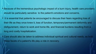 • Because of the tremendous psychologic impact of a burn injury, health care providers
should be particularly sensitive to the patient's emotions and concerns.
• It is essential that patients be encouraged to discuss their fears regarding loss of
their life as they once knew it, loss of function, temporary/permanent deformity and
disfigurement, return to work and home life, and financial burdens resulting from a
long and costly hospitalization.
• Care should also be taken to address individual spiritual and cultural needs, as both
these facets of a patient's life play a role in recovery.
 