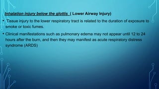Inhalation injury below the glottis ( Lower Airway Injury)
• Tissue injury to the lower respiratory tract is related to the duration of exposure to
smoke or toxic fumes.
• Clinical manifestations such as pulmonary edema may not appear until 12 to 24
hours after the burn, and then they may manifest as acute respiratory distress
syndrome (ARDS)
 
