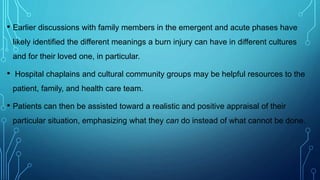 • Earlier discussions with family members in the emergent and acute phases have
likely identified the different meanings a burn injury can have in different cultures
and for their loved one, in particular.
• Hospital chaplains and cultural community groups may be helpful resources to the
patient, family, and health care team.
• Patients can then be assisted toward a realistic and positive appraisal of their
particular situation, emphasizing what they can do instead of what cannot be done.
 