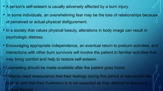 • A person's self-esteem is usually adversely affected by a burn injury.
• In some individuals, an overwhelming fear may be the loss of relationships because
of perceived or actual physical disfigurement.
• In a society that values physical beauty, alterations in body image can result in
psychologic distress.
• Encouraging appropriate independence, an eventual return to preburn activities, and
interactions with other burn survivors will involve the patient in familiar activities that
may bring comfort and help to restore self-esteem.
• Counseling should be made available after the patient goes home.
• Patients need reassurance that their feelings during this period of adjustment are
normal, and that their frustration is to be expected as they attempt to resume a
 