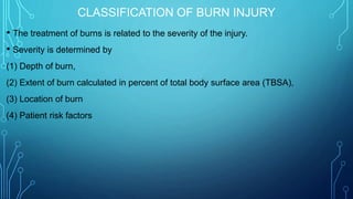 CLASSIFICATION OF BURN INJURY
• The treatment of burns is related to the severity of the injury.
• Severity is determined by
(1) Depth of burn,
(2) Extent of burn calculated in percent of total body surface area (TBSA),
(3) Location of burn
(4) Patient risk factors
 