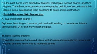 • In the past, burns were defined by degrees: first degree, second degree, and third
degree. The ABA now recommends a more precise definition of second- and third-
degree burns, categorizing them according to depth of skin destruction:
• Partial-Thickness Skin Destruction
A. Superficial (first-degree):
Erythema, blanching on pressure, pain and mild swelling, no vesicles or blisters
(although after 24 hr skin may blister and peel.
B. Deep (second-degree):
• Fluid-filled vesicles that are red, shiny, wet (if vesicles have ruptured); severe pain
caused by nerve injury; mild to moderate edema
 