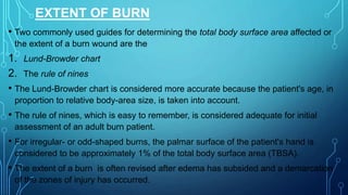 EXTENT OF BURN
• Two commonly used guides for determining the total body surface area affected or
the extent of a burn wound are the
1. Lund-Browder chart
2. The rule of nines
• The Lund-Browder chart is considered more accurate because the patient's age, in
proportion to relative body-area size, is taken into account.
• The rule of nines, which is easy to remember, is considered adequate for initial
assessment of an adult burn patient.
• For irregular- or odd-shaped burns, the palmar surface of the patient's hand is
considered to be approximately 1% of the total body surface area (TBSA).
• The extent of a burn is often revised after edema has subsided and a demarcation
of the zones of injury has occurred.
 