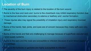 Location of Burn
• The severity of the burn injury is related to the location of the burn wound.
• Burns to the face and neck and burns to the chest/back may inhibit respiratory function due
to mechanical obstruction secondary to edema or leathery and eschar formation.
• These injuries also may signal the possibility of inhalation injury and respiratory mucosal
damage.
• Burns of the hands, feet, joints, and eyes are of concern because they make self-care very
difficult.
• Burns of the hands and feet are challenging to manage because of superficial vascular and
nerve supply systems.
• Burns to the ears and the nose are susceptible to infection because of poor blood supply to
the cartilage.
• Burns to the buttocks or genitalia are highly susceptible to infection.
 