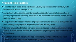 •Patient Risk Factors
• The older adult heals more slowly and usually experiences more difficulty with
rehabilitation than a younger adult.
• Any patient with preexisting cardiovascular, respiratory, or renal disease has a
poorer prognosis for recovery because of the tremendous demands placed on the
body by a burn injury.
• The patient with diabetes mellitus or peripheral vascular disease is at high risk for
poor healing and gangrene, especially with foot and leg burns.
• General physical debilitation from any chronic disease, including alcoholism, drug
abuse, or malnutrition, renders the patient less physiologically able to recover from
a burn injury.
• In addition, the burn patient who has concurrently sustained fractures, head
injuries, or other trauma has a poorer prognosis for recovery.
 