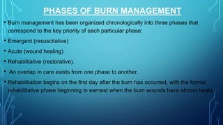 PHASES OF BURN MANAGEMENT
• Burn management has been organized chronologically into three phases that
correspond to the key priority of each particular phase:
• Emergent (resuscitative)
• Acute (wound healing)
• Rehabilitative (restorative).
• An overlap in care exists from one phase to another.
• Rehabilitation begins on the first day after the burn has occurred, with the formal
rehabilitative phase beginning in earnest when the burn wounds have almost healed.
 