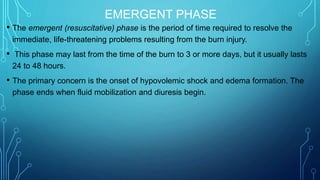 EMERGENT PHASE
• The emergent (resuscitative) phase is the period of time required to resolve the
immediate, life-threatening problems resulting from the burn injury.
• This phase may last from the time of the burn to 3 or more days, but it usually lasts
24 to 48 hours.
• The primary concern is the onset of hypovolemic shock and edema formation. The
phase ends when fluid mobilization and diuresis begin.
 