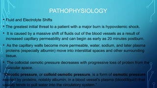 PATHOPHYSIOLOGY
• Fluid and Electrolyte Shifts
• The greatest initial threat to a patient with a major burn is hypovolemic shock.
• It is caused by a massive shift of fluids out of the blood vessels as a result of
increased capillary permeability and can begin as early as 20 minutes postburn.
• As the capillary walls become more permeable, water, sodium, and later plasma
proteins (especially albumin) move into interstitial spaces and other surrounding
tissue.
• The colloidal osmotic pressure decreases with progressive loss of protein from the
vascular space.
“Oncotic pressure, or colloid osmotic pressure, is a form of osmotic pressure
exerted by proteins, notably albumin, in a blood vessel's plasma (blood/liquid) that
usually tends to pull water into the circulatory system.”
 